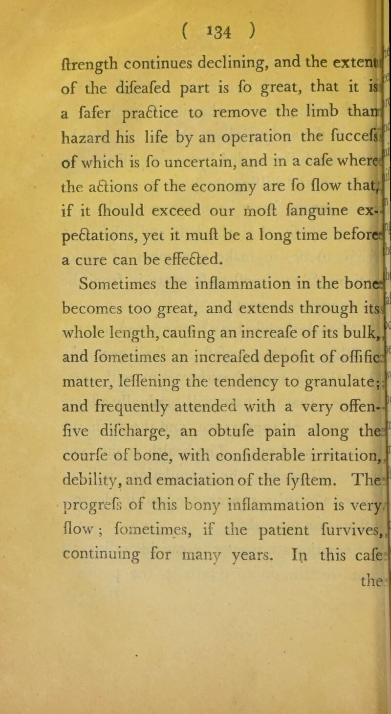 ! ftrength continues declining, and the extent of the difeafed part is fo great, that it is a fafer pra&ice to remove the limb than hazard his life by an operation the fuccefs , ll of which is fo uncertain, and in a cafe where the aftions of the economy are fo flow that, if it (hould exceed our moft fanguine ex- pe&ations, yet it muft be a long time before a cure can be effe&ed. Sometimes the inflammation in the bone becomes too great, and extends through its whole length, caufing an increafe of its bulk,,J and fometimes an increafed depofit of oflific matter, leflening the tendency to granulate;, and frequently attended with a very offen- flve difcharge, an obtufe pain along the courfe of bone, with confiderable irritation,, debility, and emaciation of the fyftem. The prcgrefs of this bony inflammation is very flow; fometimes, if the patient furvives, continuing for many years. In this cafe the