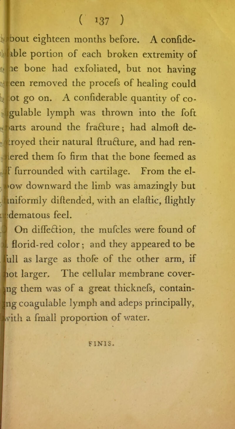 ( >37 ) out eighteen months before. A confide- ble portion of each broken extremity of e bone had exfoliated, but not having een removed the procefs of healing could ot go on. A confiderable quantity of co- ulable lymph was thrown into the foft arts around the fra&ure; had almoft de- royed their natural ftrueture, and had ren- ered them fo firm that the bone feemed as furrounded with cartilage. From the el- ow downward the limb was amazingly but niformly diftended, with an elaftic, (lightly dematous feel. On diffe£tion, the mufcles were found of florid-red color; and they appeared to be iill as large as thofe of the other arm, if ot larger. The cellular membrane cover- ng them was of a great thicknefs, contain- ing coagulable lymph and adeps principally, vith a fmall proportion of water. FINIS.