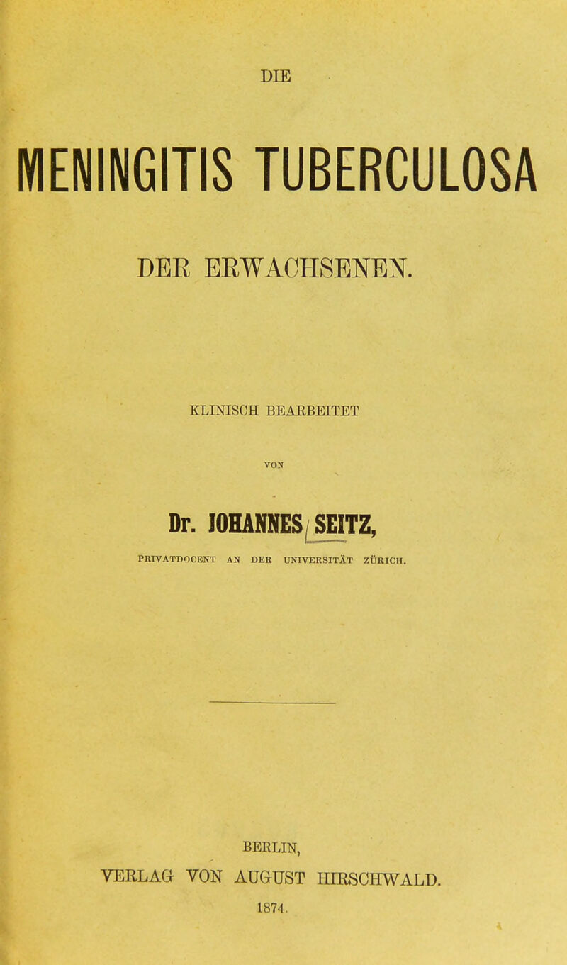 DIE MENINGITIS TUBERCULOSA DER ERWACHSENEN. KLINISCH BEARBEITET VON Dr. JOHANNES SEITZ, PIUVATDOCENT AN DER UNIVERSITÄT ZÜRICH. BERLIN, VERLAG VON AUGUST HERSCHWALD. 1874.