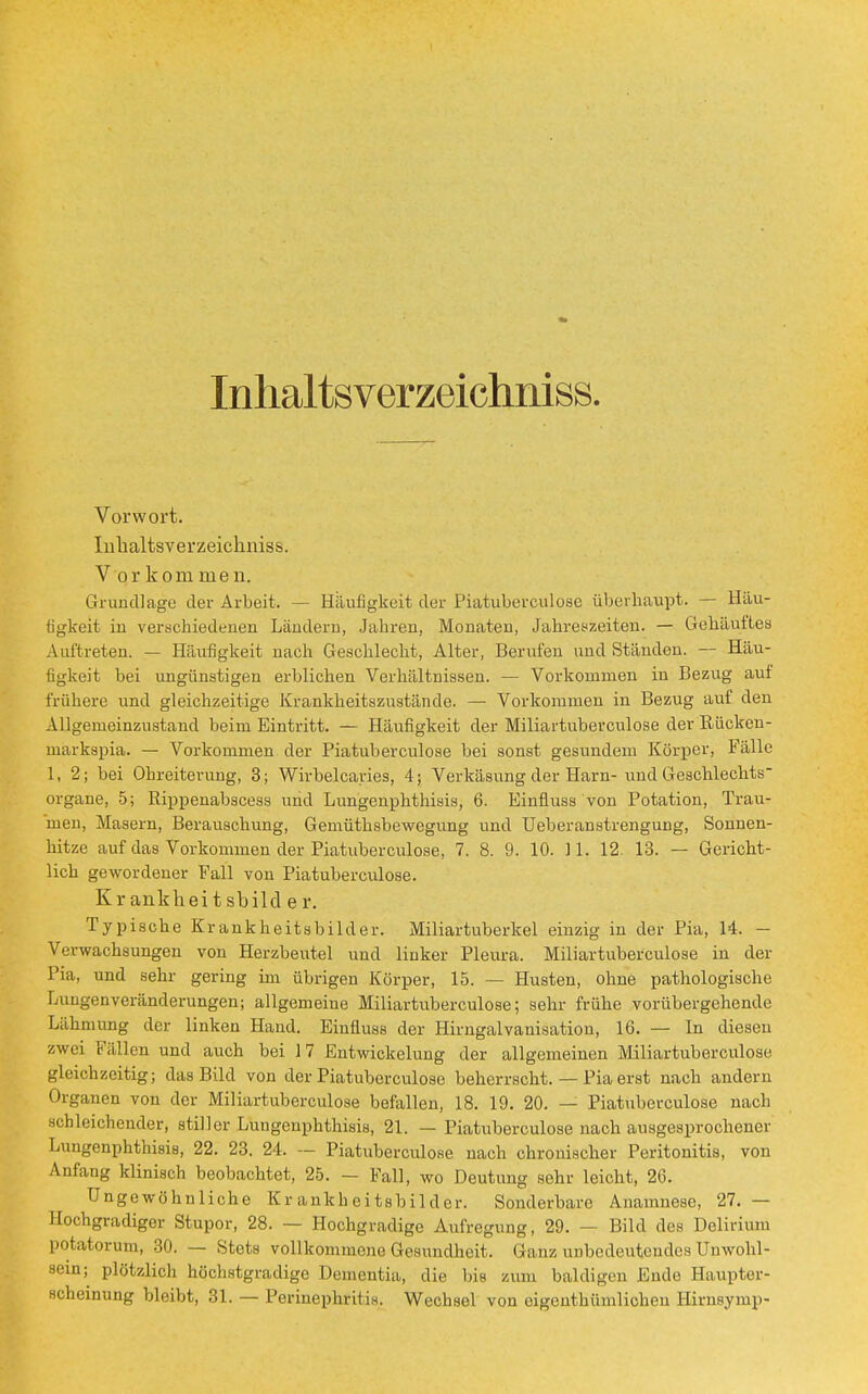 Inhaltsverzeichniss. Vorwort. Inhaltsverzeichniss. V orkom men. Grundlage der Arbeit. -— Häufigkeit der Piatuberculose überhaupt. — Häu- figkeit iu verschiedenen Ländern, Jahren, Monaten, Jahreszeiten. — Gehäuftes Auftreten. — Häufigkeit nach Geschlecht, Alter, Berufen und Ständen. — Häu- figkeit bei ungünstigen erblichen Verhältnissen. — Vorkommen in Bezug aut frühere und gleichzeitige Krankheitszustände. —■ Vorkommen in Bezug auf den Allgemeinzustand beim Eintritt. — Häufigkeit der Miliartuberculose der Rücken- markspia. — Vorkommen der Piatuberculose bei sonst gesundem Körper, Fälle 1, 2; bei Ohreiterung, 3; Wirbelcaries, 4; Verkäsung der Harn- und Geschlechts organe, 5; Rippenabscess und Lungenphthisis, 6. Einfiuss von Potation, Trau- men, Masern, Berauschung, Gemüthsbewegung und Ueberanstrengung, Sonnen- hitze auf das Vorkommen der Piatuberculose, 7. 8. 9. 10. 11. 12. 13. — Gericht- lich gewordener Fall von Piatuberculose. K r ankhei t sbild e r. Typische Krankheitsbilder. Miliartuberkel einzig in der Pia, 14. - Verwachsungen von Herzbeutel und linker Pleura. Miliartuberculose in der Pia, und sehr gering im übrigen Körper, 15. — Husten, ohne pathologische Lungenveränderungen; allgemeine Miliartuberculose; sehr frühe vorübergehende Lähmung der linken Hand. Einfiuss der Hirngalvanisation, 16. — In diesen zwei Fällen und auch bei 17 Entwicklung der allgemeinen Miliartuberculose gleichzeitig; das Bild von der Piatuberculose beherrscht. — Pia erst nach andern Organen von der Miliartuberculose befallen, 18. 19. 20. — Piatuberculose nach schleichender, stiller Lungenphthisis, 21. — Piatuberculose nach ausgesprochener Lungenphthisis, 22. 23. 24. — Piatuberculose nach chronischer Peritonitis, von Anfang klinisch beobachtet, 25. - Fall, wo Deutung sehr leicht, 26. Ungewöhnliche Krankheitsbilder. Sonderbare Anamnese, 27. — Hochgradiger Stupor, 28. — Hochgradige Aufregung, 29. — Bild des Delirium potatorum, 30. — Stets vollkommene Gesundheit. Ganz unbedeutendes Unwohl- in; plötzlich höchstgradige Dementia, die bis zum baldigen Ende Haupter- scheinung bleibt, 31. — Perinephritis. Wechsel von oigenthümlichen Hirnsymp-