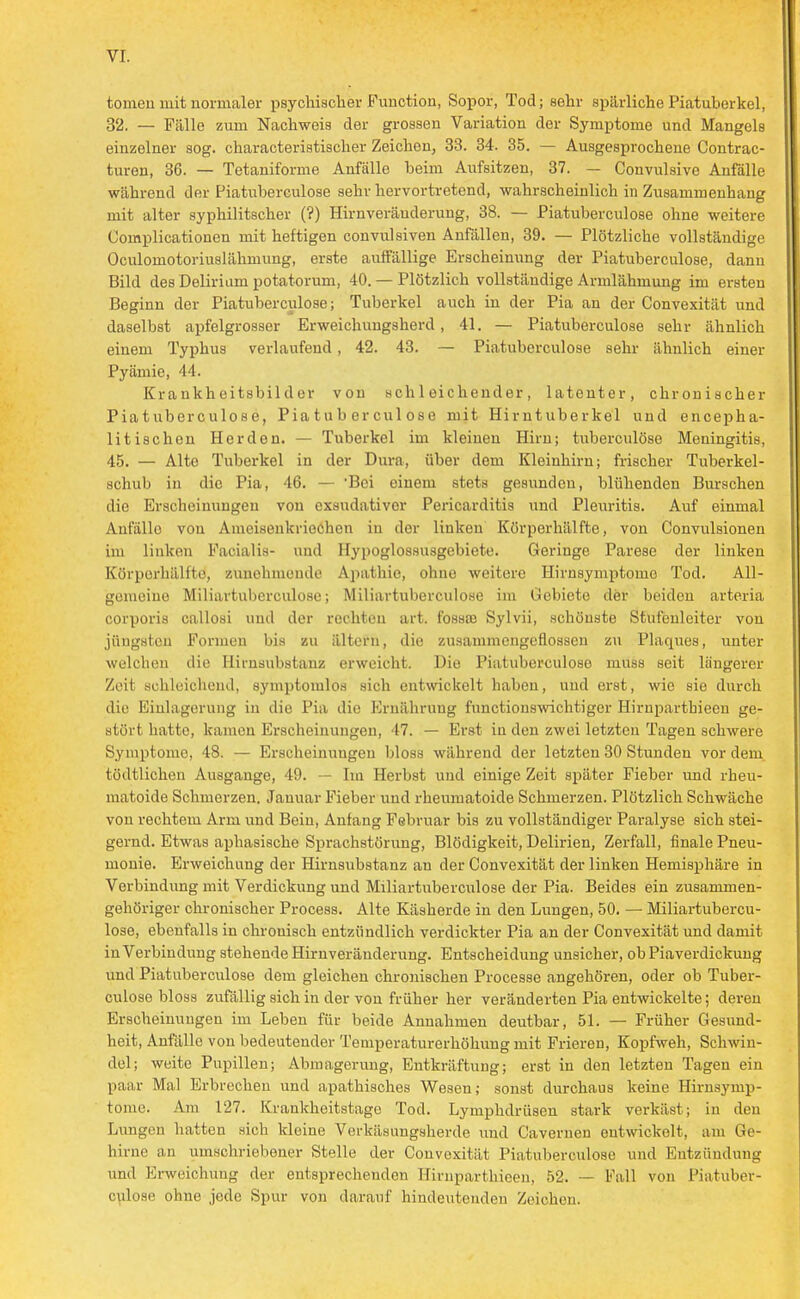 tomeii mit normaler psychischer Function, Sopor, Tod; sehr spärliche Piatuberkel, 32. — Fälle zum Nachweis der grossen Variation der Symptome und Mangels einzelner sog. characteristischer Zeichon, 33. 34. 35. — Ausgesprochene Contrac- turen, 36. — Tetaniforme Anfälle beim Aufsitzen, 37. — Convulsive Anfälle während der Piatuberculose sehr hervortretend, wahrscheinlich in Zusammenhang mit alter syphilitscher (?) Hirnveräuderung, 38. — Piatuberculose ohne weitere Cornplicationen mit heftigen convulsiven Anfällen, 39. — Plötzliche vollständige Oculomotoriuslähmung, erste auffällige Erscheinung der Piatuberculose, dann Bild des Delirium potatorum, 40. — Plötzlich vollständige Armlähmuug im ersten Beginn der Piatuberculose; Tuberkel auch in der Pia an der Convexität und daselbst apfelgrosser Erweichungsherd, 41. — Piatuberculose sehr ähnlich einem Typhus verlaufend, 42. 43. — Piatuberculose sehr ähnlich einer Pyämie, 44. Krankheitsbilder von schleichender, latenter, chronischer Piatuberculose, Piatuberculose mit Hirntuberkel und encepha- litischen Herden. — Tuberkel im kleinen Hirn; tuberculöse Meningitis, 45. — Alte Tuberkel in der Dura, über dem Kleinhirn; frischer Tuberkel- schub in die Pia, 46. — Bei einem stets gesunden, blühenden Burschen die Erscheinungen von exsudativer Pericarditis und Pleuritis. Auf einmal Anfällo von Ameisenkriechon in der linken Körperhälfte, von Convulsionen im linken Facialis- und Hypoglossusgebiete. Geringe Parese der linken Körporhälfto, zunehmende Apathie, ohne weitere Hirnsymptomo Tod. All- gemeine Miliartuberculose; Miliartuberculose im Gebiete der beiden arteria corporis callosi und der rechten art. fossaj Sylvii, schönste Stufeuleiter von jüngsten Formen bis zu ältern, die zusammengeflossen zu Plaques, unter welchen die Hirnsubstanz erweicht. Die Piatuberculose muss seit längerer Zeit schleichend, symptomlos sich entwickelt haben, und erst, wie sie durch die Einlagerung in die Pia die Ernährung functionswichtiger Hirnparthieen ge- stört hatte, kamen Erscheinungen, 47. — Erst in den zwei letzten Tagen schwere Symptome, 48. — Erscheinungen bloss während der letzten 30 Stunden vor dem tödtlichen Ausgange, 49. — Im Herbst und einige Zeit später Fieber und rheu- matoide Schmerzen. Januar Fieber und rheumatoide Schmerzen. Plötzlich Schwäche vou rechtem Arm und Bein, Anfang Februar bis zu vollständiger Paralyse sich stei- gernd. Etwas aphasische Sprachstörung, Blödigkeit, Delirien, Zerfall, finale Pneu- monie. Erweichung der Hirnsubstanz an der Convexität der linken Hemisphäre in Verbindung mit Verdickung und Miliartuberculose der Pia. Beides ein zusammen- gehöriger chronischer Process. Alte Käsherde in den Lungen, 50. — Miliartubercu- lose, ebenfalls in chronisch entzündlich verdickter Pia an der Convexität und damit in Verbindung stehende Hirnveräuderung. Entscheidung unsicher, ob Piaverdickung und Piatuberculose dem gleichen chronischen Processe angehören, oder ob Tuber- culöse bloss zufällig sich in der von früher her veränderten Pia entwickelte; deren Erscheinungen im Leben für beide Annahmen deutbar, 51. — Früher Gesund- heit, Anfälle von bedeutender Temperaturerhöhung mit Frieren, Kopfweh, Schwin- del; weite Pupillen; Abmagerung, Entkräftung; erst in den letzten Tagen ein paar Mal Erbrechen und apathisches Wesen; sonst durchaus keine Hirnsymp- tome. Am 127. Krankheitstage Tod. Lymphdrüsen stark verkäst; iu den Lungen hatten sich kleine Verkäsungsherde und Cavernen entwickelt, am Ge- hirne an umschriebener Stelle der Convexität Piatuberculose und Entzündung und Erweichung der entsprechenden Hirnparthieen, 52. — Fall von Piatuber- culose ohne jede Spur von darauf hindeutenden Zeichen.