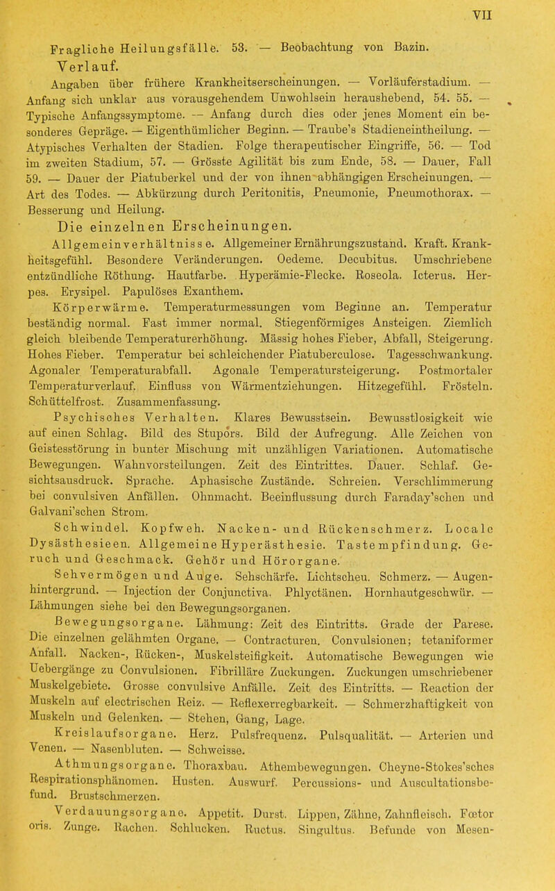 Fragliche Heilungsfälle. 53. — Beobachtung von Bazin. Verlauf. Angaben über frühere Krankheitserscheinungen. — Vorläuferstadiuru. — Anfang sich unklar aus vorausgehendem Unwohlsein heraushebend, 54. 55. — Typische Anfangssymptome. — Anfang durch dies oder jenes Moment ein be- sonderes Gepräge. — Eigentümlicher Beginn. — Traube's Stadieneintheilung. — Atypisches Verhalten der Stadien. Folge therapeutischer Eingriffe, 56. — Tod im zweiten Stadium, 57. — Grösste Agilität bis zum Ende, 58. — Dauer, Fall 59. — Dauer der Piatuberkel und der von ihnen abhängigen Erscheinungen. — Art des Todes. — Abkürzung durch Peritonitis, Pneumonie, Pneumothorax. — Besserung und Heilung. Die einzelnen Erscheinungen. Allgemeinverhältnisse. Allgemeiner Ernährungszustand. Kraft. Krank- heitsgefühl. Besondere Veränderungen. Oedeme. Decubitus. Umschriebene entzündliche Rötkung. Hautfarbe. Hyperämie-Flecke. Roseola. Icterus. Her- pes. Erysipel. Papulöses Exanthem. Körperwärme. Temperaturmessungen vom Beginne an. Temperatur beständig normal. Fast immer normal. Stiegenförmiges Ansteigen. Ziemlich gleich bleibende Temperaturerhöhung. Mässig hohes Fieber, Abfall, Steigerung. Hohes Fieber. Temperatur bei schleichender Piatuberculose. Tagesschwankung. Agonaler Temperaturabfall. Agonale Temperatursteigerung. Postmortaler Temperaturverlauf. Einfluss von Wärmentziehungen. Hitzegefühl. Frösteln. Schüttelfrost. Zusammenfassung. Psychisches Verhalten. Klares Bewusstsein. Bewusstlosigkeit wie auf einen Schlag. Bild des Stupors. Bild der Aufregung. Alle Zeichen von Geistesstörung in bunter Mischung mit unzähligen Variationen. Automatische Bewegungen. Wahnvorsteilungen. Zeit des Eintrittes. Dauer. Schlaf. Ge- sichtsausdruck. Sprache. Aphasische Zustände. Schreien. Verschlimmerung bei convulsiven Anfällen. Ohnmacht. Beeinflussung durch Faraday'schen und Galvani'schen Strom. Schwindel. Kopfweh. Nacken- und Rückenschmerz. Locale Dysästhesieen. Allgemeine Hyperästhesie. Tastempfindung. Ge- ruch und Geschmack. Gehör und Hörorgane. Sehvermögen und Auge. Sehschärfe. Lichtscheu. Schmerz. — Augen- hintergrund. — Injection der Conjunctiva. Phlyctänen. Hornhautgeschwür. — Lähmungen siehe bei den Bewegungsorganen. ßewegungsorgane. Lähmung: Zeit des Eintritts. Grade der Parese. Die einzelnen gelähmten Organe. — Contracturen. Convulsionen; tetaniformer Anfall. Nacken-, Rücken-, Muskelsteifigkeit. Automatische Bewegungen wie Uebergänge zu Convulsionen. Fibrilläre Zuckungen. Zuckungen umschriebener Muskelgebiete. Grosse convulsive Anfälle. Zeit des Eintritts. — Reaction der Muskeln auf electrischen Reiz. — Reflexerregbarkeit. — Schmerzhaftigkeit von Muskeln und Gelenken. — Stehen, Gang, Lage. Kreislaufsorgane. Herz. Pulsfrequenz. Pulsqualität. — Arterien und Venen. — Nasenbluten. — Schweisse. Athmungsorgane. Thoraxbau. Athembewegungen. Cheyne-Stokes'sches Respirationsphänomen. Husten. Auswurf. Percussions- und Auscultationsbe- fund. Brustschmerzen. Verdauungsorgane. Appetit. Durst. Lippen, Zähne, Zahnfleisch. Foetor ons. Zunge. Rachon. Schlucken. Ructus. Singultus. Befunde von Mesen-