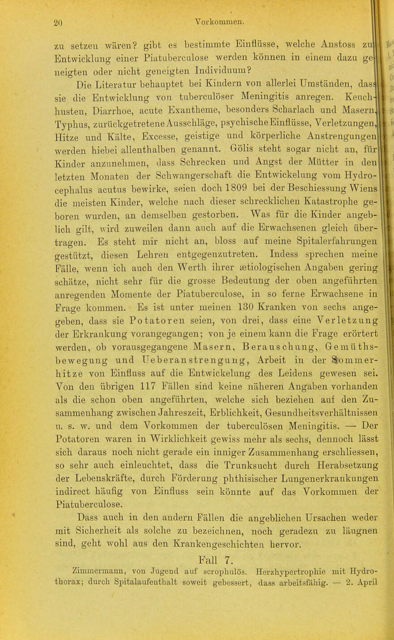 zu setzen wären? gibt es bestimmte Einflüsse, welche Anstoss zu Entwicklung einer Piatuberculose werden können in einem dazu ge neigten oder nicht geneigten Individuum? Die Literatur behauptet bei Kindern von allerlei Umständen, das! sie die Entwicklung von tuberculöser Meningitis anregen. Keuch- husten, Diarrhoe, acute Exantheme, besonders Scharlach und Masern Typhus, zurückgetretene Ausschläge, psychische Einflüsse, Verletzungen, Hitze und Kälte, Excesse, geistige und körperliche Anstrengungen werden hiebei allenthalben genannt. Gölis steht sogar nicht an, für Kinder anzunehmen, dass Schrecken und Angst der Mütter in deu letzten Monaten der Schwangerschaft die Entwicklung vom Hydro- cephalus acutus bewirke, seien doch 1809 bei der Beschiessung Wiens die meisten Kinder, welche nach dieser schrecklichen Katastrophe ge- boren wurden, an demselben gestorben. Was für die Kinder angeb- lich gilt, wird zuweilen dann auch auf die Erwachsenen gleich über- tragen. Es steht mir nicht an, bloss auf meine Spitalerfahrungen gestützt, diesen Lehren entgegenzutreten. Indess sprechen meine Fälle, wenn ich auch den Werth ihrer «ätiologischen Angaben gering schätze, nicht sehr für die grosse Bedeutung der oben angeführten anregenden Momente der Piatuberculose, in so ferne Erwachsene in Frage kommen. Es ist unter meinen 130 Kranken von sechs ange- geben, dass sie Potatoren seien, von drei, dass eine Verletzung der Erkrankung vorangegangen; von je einem kann die Frage erörtert werden, ob vorausgegangene Masern, Berauschung, Gemüths- bewegung und Ueberan strengung, Arbeit in der Sommer- hitze von Einfluss auf die Entwickelung des Leidens gewesen sei. Von deu übrigen 117 Fällen sind keine näheren Angaben vorhanden als die schon oben angeführten, welche sich beziehen auf den Zu- sammenhang zwischen Jahreszeit, Erblichkeit, Gesundheitsverhältnissen u. s. w. und dem Vorkommen der tuberculösen Meningitis. — Der Potatoren waren in Wirklichkeit gewiss mehr als sechs, dennoch lässt sich daraus noch nicht gerade ein inniger Zusammenhang erschliessen, so sehr auch einleuchtet, dass die Trunksucht durch Herabsetzung der Lebenskräfte, durch Förderung phthisischer Lungenerkrankungen indirect häufig von Einfluss sein könnte auf das Vorkommen der Piatuberculose. Dass auch in den andern Fällen die angeblichen Ursachen weder mit Sicherheit als solche zu bezeichnen, noch geradezu zu läugnen sind, geht wohl aus den Krankengeschichten hervor. Fall 7. Zimmermann, von Jugend auf scrophulös. Herzhypertropkie mit Hydro- thorax; durch Spitalaufenthalt soweit gebessert, dass arbeitsfähig. — 2. April