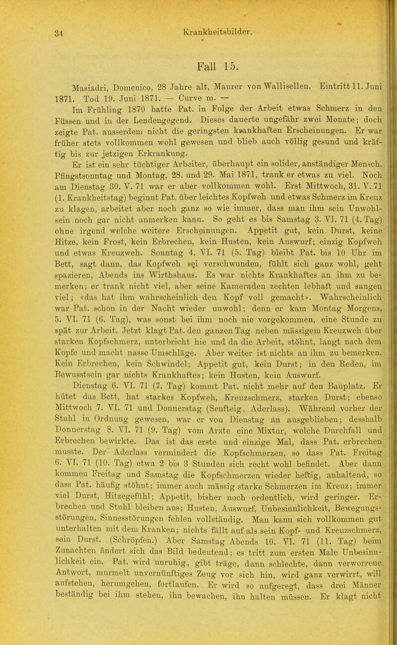 31 FaU 15. Masiadri, Douienico, 28 Jahre alt, Maurer von Wallisellen. Eintritt 11. Juni 1871. Tod 19. Juni 1871. — Curve m. — Im Frühling 1870 hatte Pat. in Folge der Arbeit etwas Schmerz in den Füssen und in der Lendengegend. Dieses dauerte ungefähr zwei Monate; doch zeigte Pat. ausserdem nicht die geringsten krankhaften Erscheinungen. Er war früher stets vollkommen wohl gewesen und blieb auch völlig gesund und kräf- tig bis zur jetzigen Erkrankung. Er ist ein sehr tüchtiger Arbeiter, überhaupt ein solider, anständiger Mensch. Pfingstsonntag und Montag, 28. und 29. Mai 1871, trank er etwas zu viel. Noch am Dienstag 30. V. 71 war er aber vollkommen wohl. Erst Mittwoch, 31. V. 71 (1. Krankheitstag) beginnt Pat. über leichtes Kopfweh und etwas Schmerz im Kreuz zu klagen, arbeitet aber noch ganz so wie immer, dass man ihm sein Unwohl- sein noch gar nicht anmerken kann. So geht es bis Samstag 3. VI. 71 (4. Tag) ohne irgend welche weitere Erscheinungen. Appetit gut, kein Durst, keine Hitze, kein Frost, kein Erbreeben, kein Husten, kein Auswurf; einzig Kopfweh und etwas Kreuzweh. Sonntag 4. VI. 71 (5. Tag) bleibt Pat. bis 10 Uhr im Bett, sagt dann, das Kopfweh se,i verschwunden, fühlt sich ganz wohl, geht spazieren, Abends ins Wirthshans. Es war nichts Krankhaftes an ihm zu be- merken; er trank nicht viel, .aber seine Kameraden zechten lebhaft und sangen viel; «das hat ihm wahrscheinlich den Kopf voll gemacht». Wahrscheinlich war Pat. schon in der Nacht wieder unwohl; denn er kam Montag Morgens, 5. VI. 71 (6. Tag), was sonst bei ihm noch nie vorgekommen, eine Stunde zu spät zur Arbeit. Jetzt klagt Pat. den ganzen Tag neben massigem Kreuzweh über starken Kopfschmerz, unterbricht hie und da die Arbeit, stöhnt, langt nach dem Kopfe und macht nasse Umschläge. Aber weiter ist nichts an ihm zu bemerken. Kein Erbrechen, kein Schwindel; Appetit gut, kein Durst; in den Reden, im Bewusstsein gar nichts Krankhaftes; kein Husten, kein Auswurf. Dienstag 0. VI. 71 (7. Tag) kommt Pat. nicht mehr auf den Bauplatz. Er hütet das Bett, hat starkes Kopfweh, Kreuzschmerz, starken Durst; ebenso Mittwoch 7. VI. 71 und Donnerstag (Senfteig, Aderlass). Während vorher der Stuhl in Ordnung gewesen, war er von Dienstag an ausgeblieben; desshalb Donnerstag 8. VI. 71 (9. Tag) vom Arzte eine Mixtur, welche Durchfall und Erbrechen bewirkte. Das ist das erste und einzige Mal, dass Pat. erbrechen musste. Der Aderlass vermindert die Kopfschmerzen, so dass Pat. Freitag 6. VI. 71 (10. Tag) etwa 2 bis 3 Stunden sich recht wohl befindet. Aber dann kommen Freitag und Samstag die Kopfschmerzen wieder heftig, anhaltend, so dass Pat. häufig stöhnt; immerauch massig starke Schmerzen im Kreuz; immer viel Durst, Hitzegefühl; Appetit, bisher noch ordentlich, wird geringer. Er- brechen und Stuhl bleiben aus; Husten, Auswurf, Unbesinnlichkeit, Bewegungs- störungen, Sinnesstörungen fehlen vollständig. Man kann sich vollkommen gut unterhalten mit dem Kranken; nichts fällt auf als sein Kopf- und Kreuzschmerz, sein Durst. (Schröpfen.) Aber Samstag Abends 10. VI. 71 (11. Tag) beim Zunachten ändert sich das Bild bedeutend; es tritt zum ersten Male Unbesinn- lichkeit ein. Pat. wird unruhig, gibt träge, dann schlechte, dann verworrene Antwort, murmelt unvernünftiges Zeug vor sich hin, wird ganz verwirrt, will aufstehen, herumgehen, fortlaufen. Er wird so aufgeregt, dass drei Männer beständig bei ihm stehen, ihn bewachen, ihn halten müssen. Er klagt nicht