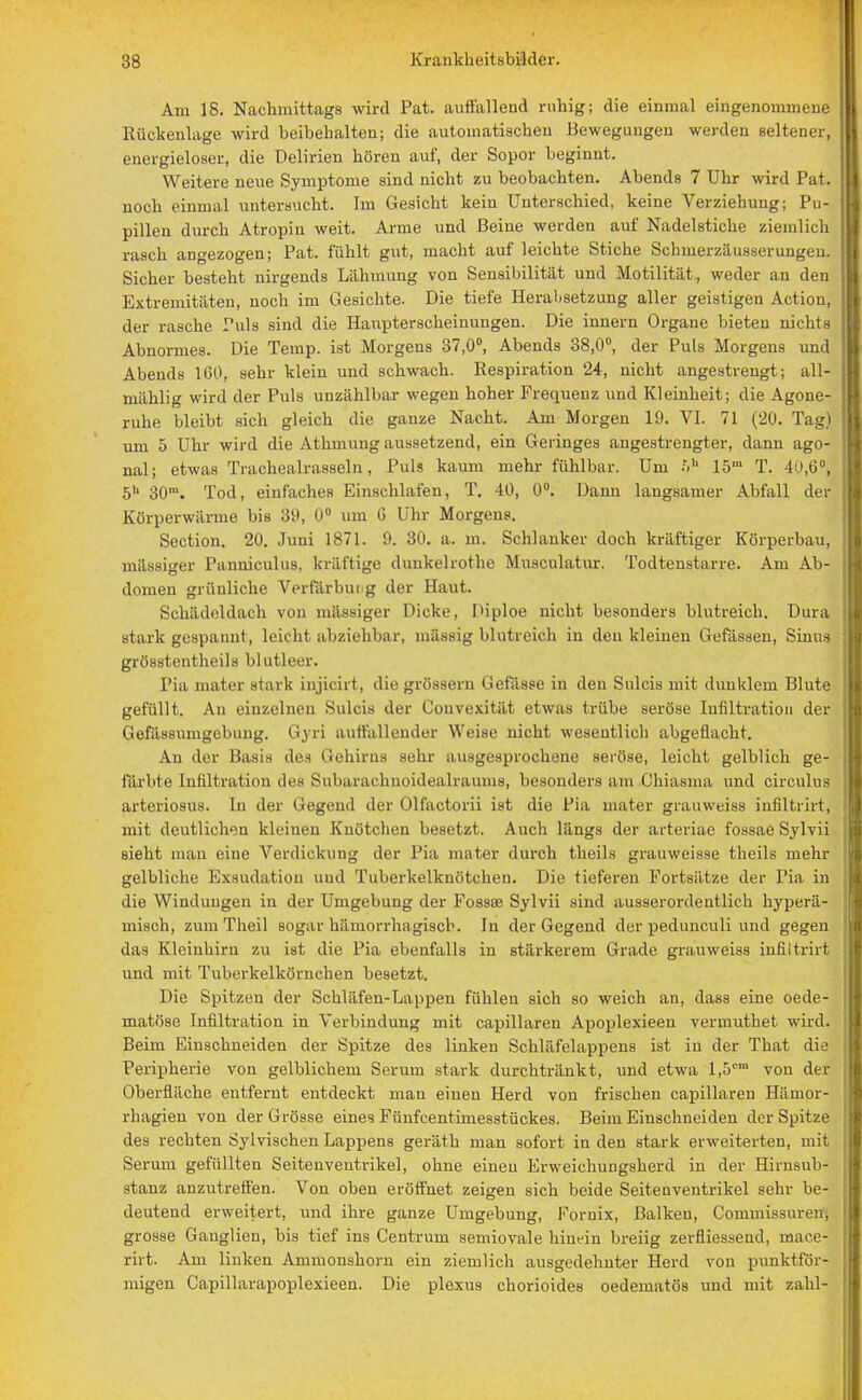 Am 18. Nachmittags wird Pat. auffallend ruhig; die einmal eingenommene Rückenlage wird beibehalten; die automatischen Bewegungen werden seltener, energieloser, die Delirien hören auf, der Sopor beginnt. Weitere neue Symptome sind nicht zu beobachten. Abends 7 Uhr wird Pat. noch einmal untersucht. Im Gesicht kein Unterschied, keine Verziehung; Pu- pillen durch Atropiu weit. Arme und Beine werden auf Nadelstiche ziemlich rasch angezogen; Pat. fühlt gut, macht auf leichte Stiche Schmerzäusserungeu. Sicher besteht nirgends Lähmung von Sensibilität und Motilität, weder an den Extremitäten, noch im Gesichte. Die tiefe Herabsetzung aller geistigen Action, der rasche Puls sind die Haupterscheinungen. Die innern Organe bieten nichts Abnormes. Die Temp. ist Morgens 37,0°, Abends 38,0°, der Puls Morgens und Abends 160, sehr klein und schwach. Respiration 24, nicht angestrengt; all- mählig wird der Puls unzählbar wegen hoher Frequenz und Kleinheit; die Agone- ruhe bleibt sich gleich die ganze Nacht. Am Morgen 19. VI. 71 (20. Tag) um 5 Uhr wird die Athmung aussetzend, ein Geringes angestrengter, dann ago- nal; etwas Trachealrasseln, Puls kaum mehr fühlbar. Um .V 15 T. 1 >,G, 5h 30™. Tod, einfaches Einschlafen, T. 40, 0°. Dann langsamer Abfall der Körperwärme bis 39, 0° um G Uhr Morgens. Section. 20. Juni 1871. 9. 30. a. m. Schlanker doch kräftiger Körperbau, mässiger Panniculus, kräftige dunkelrothe Musculatur. Todtenstarre. Am Ab- domen grünliche Verfärbui g der Haut. Schädeldach von mässiger Dicke, Piploe nicht besonders blutreich. Dura stark gespannt, leicht abziehbar, mässig blutreich in den kleinen Gefässen, Sinus grösstentheils blutleer. Pia mater Btark Lnjicirt, die grössern Gefässe in den Sulcis mit dunklem Blute gefüllt. An einzelnen Sulcis der Convexität etwas trübe seröse Infiltration der Gefäs8umgebuug. Gyri auffallender Weise nicht wesentlich abgeflacht. An der Basis des Gehirns sehr ausgesprochene seröse, leicht gelblich ge- färbte Infiltration tles Subarachnoidealraums, besonders am Chiasma und circulus arteriosus. In der Gegend der Olfactorii ist die Pia mater grauweiss iufiltrirt, mit deutlichen kleinen Knötchen besetzt. Auch längs der arteriae fossae Sylvii sieht man eine Verdickung der Pia mater durch theils grauweisse theils mehr gelbliche Exsudation und Tuberkelknötchen. Die tieferen Fortsätze der Pia in die Windungen in der Umgebung der Fossse Sylvii sind ausserordentlich hyperä- misch, zum Theil sogar hämorrhagisch. In der Gegend der pedunculi und gegen das Kleinhirn zu ist die Pia ebenfalls in stärkerem Grade grauweiss iufiltrirt und mit Tuberkelkörnchen besetzt. Die Spitzen der Schläfen-Lappen fühlen sich so weich an, dass eine oede- matöse Infiltration in Verbindung mit capillaren Apoplexieen vermuthet wird. Beim Einschneiden der Spitze des linken Schläfelappens ist in der That die Peripherie von gelblichem Serum stark durchtränkt, und etwa l,5cm von der Oberfläche entfernt entdeckt man einen Herd von frischen capillaren Hämor- rhagien von der Grösse eines Fünfcentimesstückes. Beim Einschneiden der Spitze des rechten Sylvischen Lappens geräth man sofort in den stark erweiterten, mit Serum gefüllten Seitenveutrikel, ohne einen Erweichungsherd in der Hirnsub- stanz anzutreffen. Von oben eröffnet zeigen sich beide Seitenventrikel sehr be- deutend erweitert, und ihre ganze Umgebung, Fornix, Balken, Couimissurem grosse Ganglien, bis tief ins Centrum semiovale hinein breiig zerfliessend, mace- rirt. Am linken Ammonshorn ein ziemlich ausgedehnter Herd von punktför- migen Capillarapoplexieen. Die plexus chorioides oedematös und mit zahl-