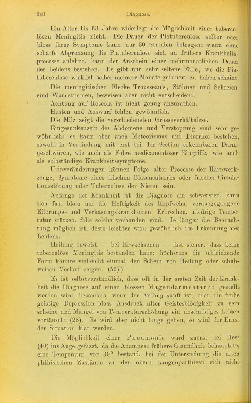 Ein Alter bis 63 Jahre widerlegt die Möglichkeit einer tubercu- lösen Meningitis nicht. Die Dauer der Piatuberculose selber oder bloss ihrer Symptome kann nur 30 Stunden betragen; wenn ohne scharfe Abgrenzung die Piatuberculose sich an frühere Krankheits- processe anlehnt, kann der Anschein einer mehrmonatlichen Dauer des Leidens bestehen. Es gibt nur sehr seltene Fälle, wo die Pia- tuberculose wirklich selber mehrere Monate gedauert zu haben scheint. Die meningitischen Flecke Trousseau's, Stöhnen und Schreien, sind Warnstimmen, beweisen aber nicht entscheidend. Achtung auf Roseola ist nicht genug anzurathen. Husten und Auswurf fehlen gewöhnlich. Die Milz zeigt die verschiedensten Grösseverhältnisse. Eingesunkensein des Abdomens und Verstopfung sind sehr ge- wöhnlich; es kann aber auch Meteorismus und Diarrhoe bestehen, sowohl in Verbindung mit erst bei der Section erkennbaren Darm- geschwüren, wie auch als Folge medicamentöser Eingriffe, wie auch als selbständige Krankheitssymptome. Urinveränderungen können Folge alter Processe der Harn Werk- zeuge, Symptome eines frischen Blasencatarrhs oder frischer Circula- tionsstörung oder Tüberculose der Nieren sein. Anfangs der Krankheit ist die Diagnose am schwersten, kann sich fast bloss auf die Heftigkeit des Kopfwehs, vorausgegangene Eiterungs- und Verkäsungskrankheiten, Erbrechen, niedrige Tempe- ratur stützen, falls solche vorhanden sind. Je länger die Beobach- tung möglich ist, desto leichter wird gewöhnlich die Erkennung 'des Leidens. Heilung beweist — bei Erwachsenen — fast sicher, dass keine tuberculöse Meningitis bestanden habe; höchstens die schleichende Form könnte vielleicht einmal den Schein von Heilung oder schub- weisen Verlauf zeigen. (50).) Es ist selbstverständlich, dass oft in der ersten Zeit der Krank- heit die Diagnose auf einen blossen Magendarm catarr h gestellt werden wird, besondei's, wenn der Anfang sanft ist, oder die frühe geistige Depression bloss Ausdruck alter Geistesblödigkeit zu sein scheint und Mangel von Temperaturerhöhung ein unschuldiges Leiden vortäuscht (28). Es wird aber nicht lange gehen, so wird der Ernst der Situation klar werden. Die Möglichkeit einer Pneumonie ward zuerst bei Hess (40) ins Auge gefasst, da die Anamnese frühere Gesundheit behauptete, eine Temperatur von 39° bestand, bei der Untersuchung die alten phthisisehen Zustände an den obern Lungenparthieen sich nicht
