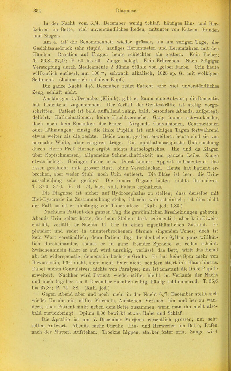 Iii der Nacht vom 3./4. December wenig Schlaf, häufiges Hin- und Heim- kehren im Bette; viel unverständliches Reden, mitunter von Katzen, Hunden und Ziegen. Am 4. ist' die Benommenheit wieder grösser, als am vorigen Tage, der Gesichtsausdruck sehr stupid; häufiges Herumtasten und Herumfahren mit den Häuden. Reaction auf Fragen heute schlechter als gestern. Kein Fieber; T. 06,8—37,4°; P. 60 bis 66. Zunge belegt. Kein Erbrechen. Nach 2tägiger Verstopfung durch Medicamente 2 dünne Stühle von gelber Farbe. Urin heute willkürlich entleert, nur 100cm; schwach alkalisch, 1028 sp. G. mit wolkigem Sediment. (Jodanstrich auf dem Kopf.) Die ganze Nacht 4./5. December redet Patient sehr viel unverständliches Zeug, schläft nicht. Am Morgen, 5. December (Klinik), gibt er kaum eine Antwort; die Dementia hat bedeutend zugenommen. Der Zerfall der Geisteskräfte ist stetig vorge- schritten. Patient ist bald auffallend ruhig, bald, besonders Abeuds, aufgeregt, delirirt. Hallucinationen; keine Fluchtversuche. Gang immer schwankender, doch noch kein Einsinken der Kuiee. Nirgends Convulsionen, Contractiouen oder Lähmungen; einzig die linke Pupille ist seit einigen Tagen fortwährend etwas weiter als die rechte. Beide waren gestern erweitert; heute sind sie von normaler Weite, aber reagiren träge. Die ophthalmoscopische Untersuchung durch Herrn Prof. Homer ergibt nichts Pathologisches. Hie und da Klagen über Kopfschmerzen; allgemeine Schmerzhaftigkeit am ganzen Leibe. Zunge etwas belegt. Geringer fcetor oris. Durst keiner; Appetit unbedeutend: das Essen geschieht mit grosser Hast, ohne Verschlucken. Heute hat Patient er- brochen, aber weder Stuhl noch Urin entleert. Die Blase ist leer; die Urin- ausscheidung sehr gering. Die innern Orgaue bieten nichts Besonderes. T. 37,0—37,6. P. 64—74, hart, voll, Pulsus cephalicus. Die Diagnose ist sicher auf Hydrocephalus zu stellen; dass derselbe mit Blei-Dyscrasie im Zusammenhang Btehe, ist sehr wahrscheinlich; ist dies nicht der Fall, so ist er abhängig von Tuberculose. (Kali. jod. 1,80.) Nachdem Patient den ganzen Tag die gewöhnlichen Erscheinungen geboten, Abends Uriu gelöst hatte, der beim Stehen stark sedimentirt, aber kein Eiweiss enthält, verfällt er Nachts 11 Uhr in einen eigenthümlichen Zustand. Er plaudert und redet in ununterbrochenem Strome singenden Tones; doch ist kein Wort verständlich; denn Patient fügt die deutschen Sylben ganz willkür- lich durcheinander, sodass er in ganz fremder Sprache zu reden scheint. Zmschenhinein fahrt er auf, wird unruhig, verlässt das Bett, wirft das Hemd ab, ist widerspenstig, demens im höchsten Grade. Er hat keine Spur mehr von Bewusstsein, hört nicht, sieht nicht, fixirt nicht, sondern stiert in's Blaue hinaus. Dabei nichts Convulsives, nichts von Paralyse; nur ist constant die linke Pupille erweitert. Nachher wird Patient wieder stille, bleibt im Verlaufe der Nacht und auch tagüber am 6. December ziemlich ruhig, häufig schlummernd. T. 36,6 bis 37,8°; P. 74-88. (Kali, jod.) Gegen Abend aber und noch mehr in der Nacht 6./7. December stellt sich wieder Unruhe ein; stilles Murmeln, Aufstehen, Versuch, hin und her zu wan- dern, aber Patient sinkt neben dem Bette zusammen, wenn man ihn nicht also- bald zurückbringt. Opium 0,06 bewirkt etwas Ruhe und Schlaf. Die Apathie ist am 7. December Morgens wesentlich grösser; nur sehr selten Antwort. Abends mehr Unruhe, Hin- und Herwerfen im Bette, Rufen nach der Mutter, Aufstehen. Trockne Lippen, starker fcetor oris; Zunge wird