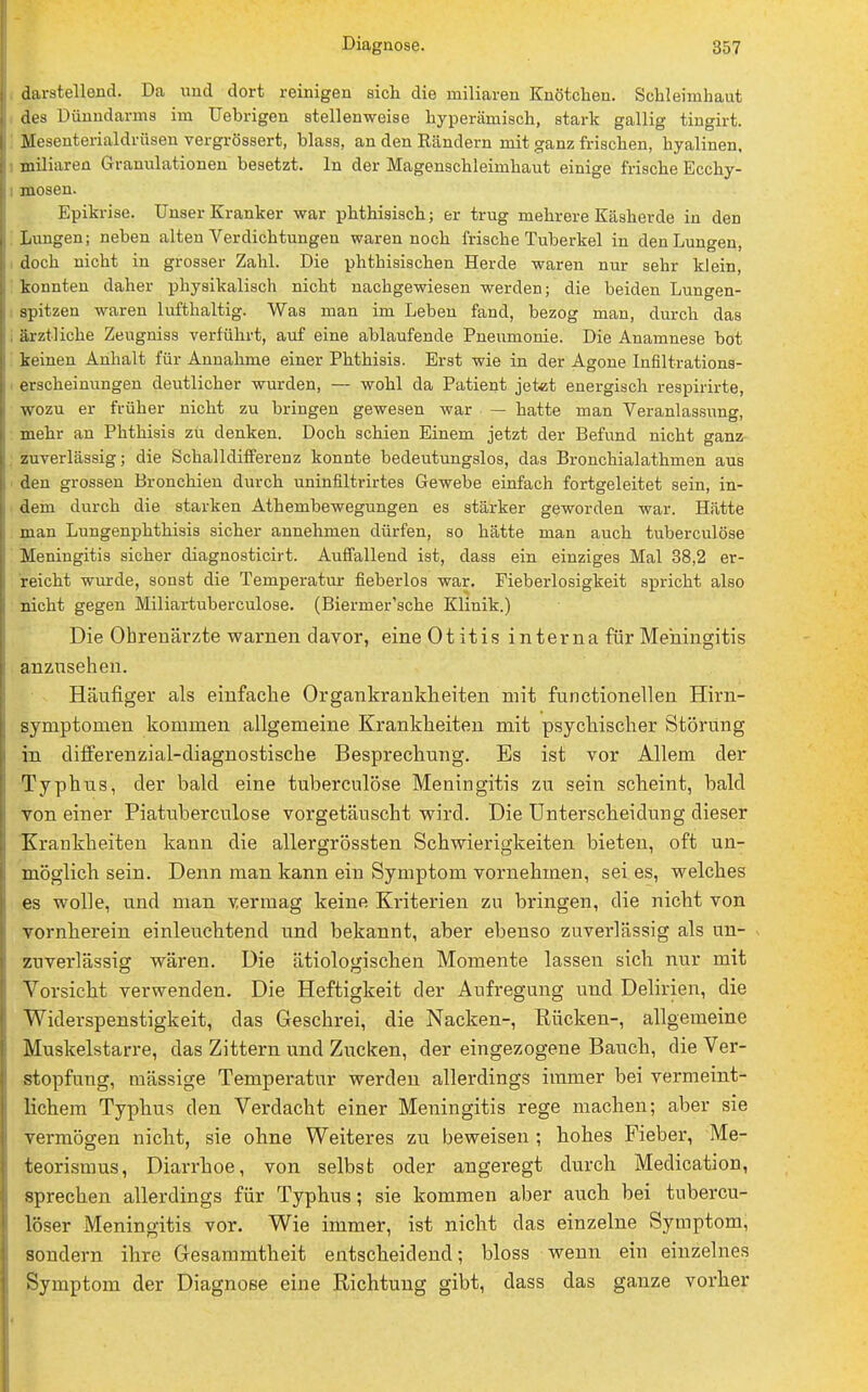 darstellend. Da und dort reinigen sich die miliaren Knötchen. Schleimhaut des Dünndarms im Uebrigen stellenweise hyperämisch, stark gallig tingirt. Mesenterialdrüsen vergrössert, blass, an den Rändern mit ganz frischen, hyalinen, miliaren Granulationen besetzt. In der Magenschleimhaut einige frische Ecchy- i mosen. Epikrise. Unser Kranker war phthisisch; er trug mehrere Käsherde in den Lungen; neben alten Verdichtungen waren noch frische Tuberkel in den Lungen, doch nicht in grosser Zahl. Die phthisischen Herde waren nur sehr klein, konnten daher physikalisch nicht nachgewiesen werden; die beiden Lungen- spitzen waren lufthaltig. Was man im Leben fand, bezog man, durch das I ärztliche Zeugniss verführt, auf eine ablaufende Pneumonie. Die Anamnese bot keinen Anhalt für Annahme einer Phthisis. Erst wie in der Agone Infiltrations- erscheinungen deutlicher wurden, — wohl da Patient jetet energisch respirirte, wozu er früher nicht zu bringen gewesen war — hatte man Veranlassung, mehr au Phthisis zu denken. Doch schien Einem jetzt der Befund nicht ganz zuverlässig; die Schalldifferenz konnte bedeutungslos, das Bronchialathmen aus den grossen Bronchien durch uninfiltrirtes Gewebe einfach fortgeleitet sein, in- dem durch die starken Athembewegungen es stärker geworden war. Hätte man Lungenphthisis sicher annehmen dürfen, so hätte man auch tuberculöse Meningitis sicher diagnosticirt. Auffallend ist, dass ein einziges Mal 38,2 er- reicht wurde, sonst die Temperatur fieberlos war. Fieberlosigkeit spricht also nicht gegen Miliartuberculose. (Biermer'sche Klinik.) Die Ohrenärzte warnen davor, eine Ot itis interna für Meningitis anzusehen. Häufiger als einfache Organkrankheiten mit functionellen Hirn- symptonien kommen allgemeine Krankheiten mit psychischer Störung in differenzial-diagnostische Besprechung. Es ist vor Allem der Typhus, der bald eine tuberculöse Meningitis zu sein scheint, bald von einer Piatuberculose vorgetäuscht wird. Die Unterscheidung dieser Krankheiten kann die allergrössten Schwierigkeiten bieten, oft un- möglich sein. Denn man kann ein Symptom vornehmen, sei es, welches es wolle, und man vermag keine Kriterien zu bringen, die nicht von vornherein einleuchtend und bekannt, aber ebenso zuverlässig als un- zuverlässig wären. Die ätiologischen Momente lassen sich nur mit Vorsicht verwenden. Die Heftigkeit der Aufregung und Delirien, die Widerspenstigkeit, das Geschrei, die Nacken-, Rücken-, allgemeine Muskelstarre, das Zittern und Zucken, der eingezogene Bauch, die Ver- stopfung, mässige Temperatur werden allerdings immer bei vermeint- lichem Typhus den Verdacht einer Meningitis rege machen; aber sie vermögen nicht, sie ohne Weiteres zu beweisen ; hohes Fieber, Me- teorismus, Diarrhoe, von selbst oder angeregt durch Medication, sprechen allerdings für Typhus; sie kommen aber auch bei tubercu- löser Meningitis vor. Wie immer, ist nicht das einzelne Symptom, sondern ihre Gesammtheit entscheidend; bloss wenn ein einzelnes Symptom der Diagnose eine Richtung gibt, dass das ganze vorher