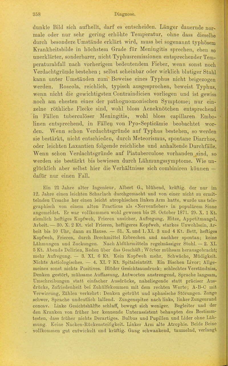 dunkle Bild sich aufhellt, darf es entscheiden. Länger dauernde nor- male oder nur sehr gering erhöhte Temperatur, ohne dass dieselbe durch besondere Umstände erklärt wird, muss bei sogenannt typhösem Krankheitsbilde in höchstem Grade für Meningitis sprechen, eben so unerklärter, sonderbarer, nicht Typhusremissionen entsprechender Tem- peraturabfall nach vorherigem bedeutendem Fieber, wenn sonst noch Verdachtgründe bestehen ; selbst scheinbar oder wirklich blutiger Stuhl kann unter Umständen zum Beweise eines Typhus nicht beigezogen werden. Roseola, reichlich, typisch ausgesprochen, beweist Typhus, wenn nicht die gewichtigsten Contraindicien vorliegen und ist gewiss noch am ehesten eines der pathognomonischen Symptome; nur ein- zelne röthliche Flecke sind, wohl bloss Acneknötchen entsprechend in Fällen tuberculöser Meningitis, wohl bloss capillaren Embo- linen entsprechend, in Fällen von Pyo-Septicämie beobachtet wor- den. Wenn schon Verdachtsgründe auf Typhus bestehen, so werden sie bestärkt, nicht entschieden, durch Meteorismus, spontane Diarrhoe, oder leichten Laxantien folgende reichliche und anhaltende Durchfälle. Wenn schon Verdachtsgründe auf Piatuberculose vorhanden sind, so werden sie bestärkt bis bewiesen durch Lähmungssymptome. Wie un- glücklich aber selbst hier die Verhältnisse sich comhiniren können — dafür nur einen Fall. Ein 21 Jahre alter Ingenieur, Albert G., blühend, kräftig, der nur im 12. Jahre einen leichten Scharlach durchgemacht und von einer nicht zu ermit- telnden Ursache her einen leicht atrophischen linken Arm hatte, wurde uns tele- graphisch von einem alten Practicus als «Nervenfieber» in populärem Sinne angemeldet. Er war vollkommen wohl gewesen bis 28. October 1871. 29. X. 1 Kt. ziemlich heftiges Kopfweh, Frieren unsicher, Aufregung, Hitze, Appetitmangel. Arbeit. — 30. X. 2 Kt. viel Frieren, heftigeres Kopfweh, starkes Unwohlsein, Ar- beit bis 10 Uhr, dann zu Hause. — 31. X. und l.XI. 3 und 4 Kt. Bett, heftiges Kopfweh, Frieren, durch Brechmittel Erbrechen und nachher spontan; keine Lahmungen und Zuckungen. Nach Abführmitteln regelmässiger Stuhl. — 2. XI. 5 Kt. Abends Delirien, Reden über das Geschäft; Wörter mühsam herausgebracht; mehr Aufregung. — 3. XI. 6 Kt. Kein Kopfweh mehr. Schwäche, Müdigkeit. Nichts Aetiologisches. — 4. XI. 7 Kt. Spitaleintritt. Ein Bischen Livor; Allge- meines sonst nichts Positives. Blöder Gesichtsausdruck; schlechtes Verständniss, Denken gestört, mühsame Auffassung, Antworten anstrengend, Sprache langsam, Umschreibungen statt einfacher Ausdrücke, naheliegende statt präciser Aus- drücke, Zufriedenheit bei Zuhülfekommen mit dem rechten Worte; A-B-C mit Verwirrung, Zählen verkehrt: Denken getrübt und aphasische Störungen. Zunge schwer, Sprache undeutlich lallend. Zungenspitze nach links, linker Zungenrand coneav. Linke Gesichtshälfte schlaff, bewegt sich weniger. Begleiter und der den Kranken von früher her kennende Unterassistent behaupten des Bestimm- testen, dass früher nichts Derartiges. Bulbus und Pupillen und Lider ohne Läh- mung. Keine Nacken-Rückensteifigkeit. Linker Arm alte Atrophie. Beide Beine vollkommen gut entwickelt und kräftig. Gang schwankend, taumelnd, verlangt