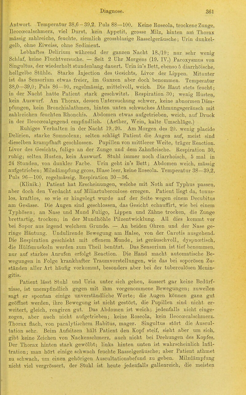 Antwort. Temperatur 38,6 - 39,2, Puls 88—100. Keine Roseola, trockene Zunge, Ileoccecalschmerz, viel Durst, kein Appetit, grosse Milz, hinten ani Thorax mässig zahlreiche, feuchte, ziemlich grossblasige Rasselgeräusche; Urin dunkel- gelb, ohne Eiweiss, ohne Sediment. Lebhaftes Delirium während der ganzen Nacht 18./19; nur sehr wenig Schlaf, keine Fluchtversuche. — Seit 2 Uhr Morgens (19. IV.) Paroxysmus von Singultus, der wiederholt stundenlang dauert. Urin in's Bett, ebenso 5 diarrhöische, hellgelbe Stühle. Starke Injection des Gesichts, Livor der Lippen. Mitunter ist das Sensorium etwas freier, im Ganzen aber doch benommen. Temperatur 38,0—39,0; Puls 86—90, regelmässig, mittelvoll, weich. Die Haut stets feucht; in der Nacht hatte Patient stark geschwitzt. Respiration 30; wenig Husten, kein Auswurf. Am Thorax, dessen Untersuchung schwer, keine abnormen Däm- pfungen, kein Bronchialathmen, hinten unten schwaches Athmungsgeräusch mit zahlreichen feuchten Rhonchis. Abdomen etwas aufgetrieben, weich, auf Druck in der Ileocoecalgegend empfindlich. (Aether, Wein, kalte Umschläge.) Ruhiges Verhalten in der Nacht 19./20. Am Morgen des 20. wenig placide Delirien, starke Somnolenz; selten schlägt Patient die Augen auf, meist sind dieselben krampfhaft geschlossen. Pupillen von mittlerer Weite, träger Reaction. Livor des Gesichts, fuligo an der Zunge und dem Zahnfleische. Respiration 30, ruhig; selten Husten, kein Auswurf. Stuhl immer noch diarrhoisch, 5 mal in 24 Stunden, von dunkler Farbe. Urin geht in's Bett; Abdomen weich, mässig aufgetrieben; Milzdämpfung gross, Blase leer, keine Roseola. Temperatur 38—39,2, Pills 96—100, regelmässig. Respiration 30 — 36. (Klinik.) Patient hat Erscheinungen, welche mit Noth auf Typhus passen, aber doch den Verdacht auf Miliartuberculose erregen. Patient liegt da, tonus- los, kraftlos, so wie er hingelegt wurde auf der Seite wegen einem Decubitus am Gesässe. Die Augen sind geschlossen, das Gesicht echauffirt, wie bei einem Typhösen; an Nase und Mund Fuligo, Lippen und Zähne trocken, die Zunge brettartig, trocken; in der Mundhöhle Pilzentwicklung. All dies kommt vor bei Sopor aus irgend welchem Grunde. — An beiden Ohren und der Nase ge- ringe Häutung. Undulirende Bewegung am Halse, von der Carotis ausgehend. Die Respiration geschieht mit offenem Munde, ist geräuschvoll, dyspnoetisch, die Hülfsmuskeln werden zum Theil benützt. Das Sensorium ist tief benommen, nur auf starkes Anrufen erfolgt Reaction. Die Hand macht automatische Be- wegungen in Folge krankhafter Traumvorstellungen, wie das bei soporösen Zu- ständen aller Art häufig vorkommt, besonders aber bei der tuberculösen Menin- gitis. Patient lässt Stuhl und Urin unter sich gehen, äussert gar keine Bedürf- nisse, ist unempfindlich gegen mit ihm vorgenommene Bewegungen; zuweilen sagt er spontan einige unverständliche Worte; die Augen können ganz gut geöffnet werden, ihre Bewegung ist nicht gestört, die Pupillen sind nicht er- weitert, gleich, reagiren gut. Das Abdomen ist weich; jedenfalls nicht einge- zogen, aber auch nicht aufgetrieben; keine Roseola, kein Ileoccecalschmerz. Thorax flach, von paralytischem Habitus, mager. Singultus stört die Auscul- tation sehr. Beim Aufsitzen hält Patient den Kopf steif, sieht aber um sich, gibt keine Zeichen von Nackenschmerz, auch nicht bei Drehungen des Kopfes. Der Thorax hinten stark gewölbt; links hinten unten ist wahrscheinlich Infil- tration; man hört einige schwach feuchte Rasselgeräusche; aber Patient athmet zu schwach, um einen gehörigen Auscultationsbefund zu geben. Milzdämpfung nicht viel vergrössert, der Stuhl ist heute jedenfalls gallenreich, die meisten