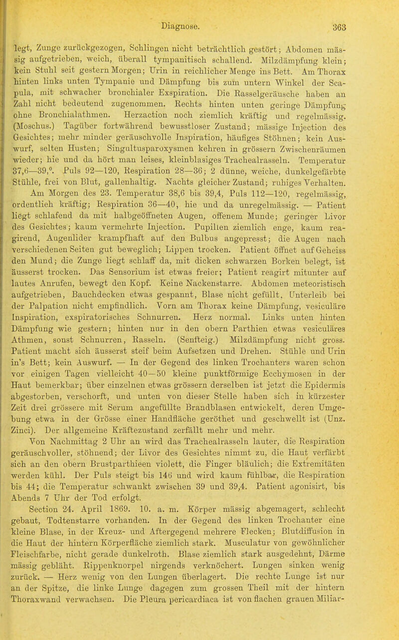 legt, Zunge zurückgezogen, Schlingen nicht beträchtlich gestört; Abdomen mas- sig aufgetrieben, weich, überall tympanitisch schallend. Milzdämpfung klein; kein Stuhl seit gestern Morgen; Urin in reichlicher Menge ins Bett. Am Thorax hinten links nnten Tympanie und Dämpfung bis zum untern Winkel der Sca- pula, mit schwacher bronchialer Exspiration. Die Rasselgeräusche haben an Zahl nicht bedeutend zugenommen. Rechts hinten unten geringe Dämpfung ohne Bronchialathmen. Herzaction noch ziemlich kräftig und regelmässig. (Moschus.) Tagüber fortwährend bewusstloser Zustand; mässige Injection des Gesichtes; mehr minder geräuschvolle Inspiration, häufiges Stöhnen; kein Aus- wurf, selten Husten; Singultusparoxysmen kehren in grössern Zwischenräumen wieder; hie und da hört man leises, kleinblasiges Trachealrasseln. Temperatur 37,6—39,°. Puls 92—120, Respiration 28—36; 2 dünne, weiche, dunkelgefärbte Stühle, frei von Blut, gallenhaltig. Nachts gleicher Zustand; ruhiges Verhalten. Am Morgen des 23. Temperatur 38,6 bis 39,4, Puls 112—120, regelmässig, ordentlieh kräftig; Respiration 36—40, hie und da unregelmässig. — Patient liegt schlafend da mit halbgeöffneten Augen, offenem Munde; geringer Livor des Gesichtes; kaum vermehrte Injection. Pupillen ziemlich enge, kaum rea- girend, Augenlider krampfhaft auf den Bulbus angepresst; die Augen nach verschiedenen Seiten gut beweglich; Lippen trocken. Patient öffnet aufGeheiss den Mund; die Zunge liegt schlaff da, mit dicken schwarzen Borken belegt, ist äusserst trocken. Das Sensorium ist etwas freier; Patient reagirt mitunter auf lautes Anrufen, bewegt den Kopf. Keine Nackenstarre. Abdomen meteoristisch aufgetrieben, Bauchdecken etwas gespannt, Blase nicht gefüllt. Unterleib bei der Palpation nicht empfindlich. Vorn am Thorax keine Dämpfung, vesiculäre Inspiration, exspiratorisches Schnurren. Herz normal. Links unten hinten Dämpfung wie gestern; hinten nur in den obern Parthien etwas vesiculäres Athmen, sonst Schnurren, Rasseln. (Senfteig.) Milzdämpfung nicht gross. Patient macht sich äusserst steif beim Aufsetzen und Drehen. Stühle und Urin in's Bett; kein Auswurf. — In der Gegend des linken Trochanters waren schon vor einigen Tagen vielleicht 40—50 kleine punktförmige Ecchymosen in der Haut bemerkbar; über einzelnen etwas grössern derselben ist jetzt die Epidermis abgestorben, verschorft, und unten von dieser Stelle haben sich in kürzester Zeit drei grössere mit Serum angefüllte Brandblasen entwickelt, deren Umge- bung etwa in der Grösse einer Handfläche geröthet und geschwellt ist (Unz. Zinci). Der allgemeine Kräftezustand zerfällt mehr und mehr. Von Nachmittag 2 Uhr an wird das Trachealrasseln lauter, die Respiration geräuschvoller, stöhnend; der Livor des Gesichtes nimmt zu, die Haut verfärbt sich an den obern Brustparthieen violett, die Finger bläulich; die Extremitäten werden kühl. Der Puls steigt bis 14ti und wird kaum fühlbar, die Respiration bis 44; die Temperatur schwankt zwischen 39 und 39,4. Patient agonisirt, bis Abends 7 Uhr der Tod erfolgt. Section 24. April 1869. 10. a. m. Körper mässig abgemagert, schlecht gebaut, Todtenstarre vorhanden. In der Gegend des linken Trochanter eine kleine Blase, in der Kreuz- und Aftergegend mehrere Flecken; Blutdiffusion in die Haut der hintern Körperfläche ziemlich stark. Musculatur von gewöhnlicher Fleischfarbe, nicht gerade dunkelroth. Blase ziemlich stark ausgedehnt, Därme mässig gebläht. Rippenknorpel nirgends verknöchert. Lungen sinken wenig zurück. — Herz wenig von den Lungen überlagert. Die rechte Lunge ist nur an der Spitze, die linke Lunge dagegen zum grossen Theil mit der hintern Thoraxwand verwachsen. Die Pleura pericardiaca ist von flachen grauen Miliar-
