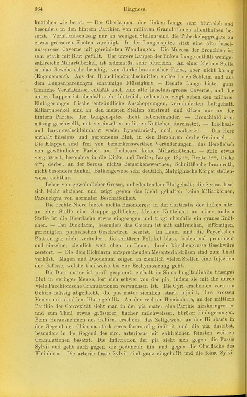 knötchen wie besät. — Der Oberlappen der linken Lunge sehr blutreich und besonders in den hintern Parthien von miliaren Granulationen allenthalben be- setzt. Verhältnissmassig nur an wenigen Stellen'sind die Tuberkelaggregate zu etwas grösseren Knoten vereiuigt. In der Lungenspitze sitzt eine alte hasel- nussgrosse Caverne mit gereinigten Wandungen. Die Mucosa der Bronchien ist sehr stark mit Blut gefüllt. Der untere Lappen der linken Lunge enthält weniger zahlreiche Miliartuberkel, ist oedematös, sehr blutreich. An einer kleinen Stelle ist das Gewebe sehr brüchig, von dunkelbraunrother Farbe, aber nicht körnig (Engouement). Aus den Bronchiendurchschnitten entleert sich Schleim und aus dem Lungenparenchym schaumige Flüssigkeit. — Rechte Lunge bietet ganz ähnliche Verhältnisse, enthält auch eine alte haselnussgrosse Caverne, und der untere Lappen ist ebenfalls sehr blutreich, cedematös, zeigt neben den miliaren Einlagerungen frische entzündliche Anschoppungen, verminderten Luftgehalt. Miliartuberkel sind au den meisten Stellen zerstreut und sitzen nur an der hintern Parthie der Lungenspitze dicht nebeneinander. — Bronchialdrüsen mässig geschwellt, mit vereinzelten miliaren Knötchen durchsetzt. — Tracheal- und Laryngealschleimhaut weder hyperämisch, noch exulcerirt. — Das Herz enthält flüssiges und geronnenes Blut, in den Herzohren derbe Gei-iuusel. — Die Klappen sind frei von bemerkenswerthen Veränderungen; das Herzfleisch von gewöhnlicher Farbe; am Endocard keine Miliarknötchen. — Milz etwas vergrössert, besonders in die Dicke und Breite; Länge 12,5cm, Breite 9cm, Dicke 4cm; derbe; an der Serosa nichts Bemerkenswerthes; Schnittfläche braunroth, nicht besonders dunkel, Balkengewebe sehr deutlich, Malpighische Körper stellen- weise sichtbar. Leber von gewöhnlicher Grösse, unbedeutendem Blutgehalt; die Serosa lässt sich leicht abziehen und zeigt gegen das Licht gehalten keine Miliarkörner; Parenchym von normaler Beschaffenheit. Die rechte Niere bietet nichts Besonderes; in der Corticalis der linken sitzt an einer Stelle eine Gruppe gelblicher, kleiner Knötchen; an einer andern Stelle ist die Oberfläche etwas eingezogen und trägt ebenfalls ein graues Knöt- chen. — Der Dickdarm, besonders das Ccecum ist mit zahlreichen, eiförmigen, gereinigten phthisischen Geschwüren besetzt. Im Ileum sind die Peyer'schen Platten gar nicht verändert, die solitären Follikel blass, bedeutend prominent und einzelne, ziemlich weit oben im Ileum, durch kirschengrosse Geschwüre zerstört. — Die dem Dickdarm entsprechenden Mesenterialdrüsen sind zum Theil verkäst. Magen und Duodenum zeigen an ziemlich vielen Stellen eine Injection der Gefässe, welche theilweise bis zur Ecchymosirung geht. Die Dura mater ist prall gespannt, enthält im Sinus longitudinalis flüssiges Blut in geringer Menge, löst sich schwer von der pia, indem sie mit ihr durch viele Pacchiouische Granulationen verwachsen ist. Die Gyri erscheinen vorn am Gehirn mässig abgeflacht, die pia mater ziemlich stark injicirt, ihre grossen Venen mit dunklem Blute gefüllt. An der rechten Hemisphäre, an der mittlem Pa rt hie der Couvexität sieht man in der pia mater eine Parthie hirskorngrosser und zum Theil etwas grösserer, flacher milchweisser, fibröser Einlagerungen. Beim Herausnehmen des Gehirns erscheint das Zellgewebe an der Hirnbasis in der Gegend des Chiasma stark serös faserstoffig infiltrit und die pia daselbst, besonders in der Gegend des circ. arteriosus mit zahlreichen feinsten weissen Granulationen besetzt. Die Infiltration der pia zieht sich gegen die Fossae Sylvii und geht auch gegen die pedunculi hin und gegen die Oberfläche des Kleinhirns. Die arterise fossae Sylvii sind ganz eingehüllt und die fossae Sylvii