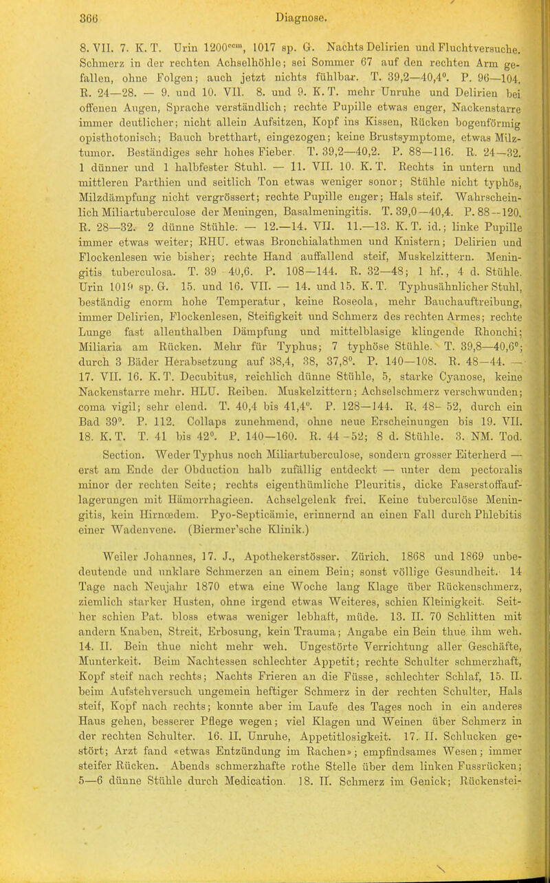 8. VII. 7. K. T. Urin 1200Mm, 1017 sp. G. Nachts Delirien und Fluchtversuche. Schmerz in der rechten Achselhöhle; sei Sommer 67 auf den rechten Arm ge- fallen, ohne Folgen; auch jetzt nichts fühlbar. T. 39,2—40,4°. P. 96—104. R. 24—28. — 9. und 10. VII. 8. und 9. K. T. mehr Unruhe und Delirien bei offenen Augen, Sprache verständlich; rechte Pupille etwas enger, Nackenstarre immer deutlicher; nicht allein Aufsitzen, Kopf ins Kissen, Rücken bogenförmig opisthotonisch; Bauch bretthart, eingezogen; keine Brustsymptome, etwas Milz- tumor. Beständiges sehr hohes Fieber. T. 39,2—40,2. P. 88—116. R. 24—32. 1 dünner und 1 halbfester Stuhl. — 11. VII. 10. K. T. Rechts in untern und mittleren Parthien und seitlich Ton etwas weniger sonor; Stühle nicht typhös, Milzdampfung nicht vergrössert; rechte Pupille enger; Hals steif. Wahrschein- lich Miliartuberculose der Meningen, Basalmeningitis. T. 39,0—40,4. P. 88 —120. R. 28—32. 2 dünne Stühle. — 12.-14. VII. 11.—13. K. T. id.; linke Pupille immer etwas weiter; RHU. etwas Bronchialathmen und Knistern; Delirien und Flockenlesen wie bisher; rechte Hand auffallend steif, Muskelzittern. Menin- gitis tuberculosa. T. 39 40,6. P. 108—144. R. 32—48; 1 hf., 4 d. Stühle. Urin 1019 sp. G. 15. und 16. VII. — 14. und 15. K. T. Typhusähnlicher Stuhl, beständig enorm hohe Temperatur, keine Roseola, mehr Bauchauftreibung, immer Delirien, Flockenlesen, Steifigkeit und Schmerz des rechten Armes; rechte Lunge fast allenthalben Dämpfung und mittelblasige klingende Rhonchi; Miliaria am Rücken. Mehr für Typhus; 7 typhöse Stühle. T. 39,8—40,6°; durch 3 Bäder Herabsetzung auf 38,4, 38, 37,8°. P. 140—108. B. 48-44. — 17. VII. 16. K. T. Decubitus, reichlich dünne Stühle, 5, starke Cyanose, keine Nackenstarre mehr. HLU. Reiben. Muskelzittern; Achselschmerz verschwunden; coma vigil; sehr elend. T. 40,4 bis 41,4°. P. 128—144, B,. 48- 52, durch ein Bad 39°. P. 112. Collaps zunehmend, ohne neue Erscheinungen bis 19. VII. 18. K.T. T. 41 bis 42°. P. 140—160. R. 44 -52; 8 d. Stühle. 3. NM. Tod. Section. Weder Typhus noch Miliartuberculose, sondern grosser Eiterherd — erst am Ende der Obduction halb zufällig entdeckt — unter dem pectoralis minor der rechten Seite; rechts eigenthümliche Pleuritis, dicke Faserstoffauf- lagerungeu mit Hämorrhagieen. Achselgelenk frei. Keine tuberculöse Menin- gitis, kein Hirncedem. Pyo-Septicämie, erinnernd au einen Fall durch Phlebitis einer Wadenvene. (Biermer'sche Klinik.) Weiler Johannes, 17. J., Apothekerstösser. Zürich. 1868 und 1869 unbe- deutende und unklare Schmerzen an einem Bein; sonst völlige Gesundheit. 14 Tage nach Neujahr 1870 etwa eine Woche lang Klage über Rückenschmerz, ziemlich starker Husten, ohne irgend etwas Weiteres, schien Kleinigkeit. Seit- her schien Tat. bloss etwas weniger lebhaft, müde. 13. II. 70 Schlitten mit andern Knaben, Streit, Erbosung, kein Trauma; Angabe ein Bein thue ihm weh. 14. II. Bein thue nicht mehr weh. Ungestörte Verrichtung aller Geschäfte, Munterkeit. Beim Nachtessen schlechter Appetit; rechte Schulter schmerzhaft, Kopf steif nach rechts; Nachts Frieren an die Füsse, schlechter Schlaf, 15. II. beim Aufstehversuch ungemein heftiger Schmerz in der rechten Schulter, Hals steif, Kopf nach rechts; konnte aber im Laufe des Tages noch in ein anderes Haus gehen, besserer Pflege wegen; viel Klagen und Weinen über Schmerz in der rechten Schulter. 16. II. Unruhe, Appetitlosigkeit. 17. II. Schlucken ge- stört; Arzt fand «etwas Entzündung im Rachen»; empfindsames Wesen; immer steifer Rücken. Abends schmerzhafte rothe Stelle über dem linken Fussrücken;