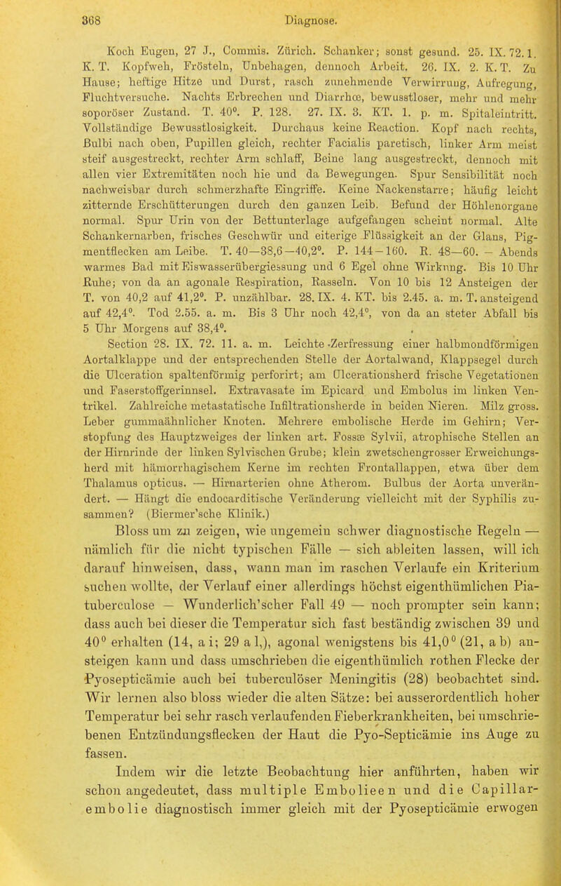 Koch Eugen, 27 J., Commis. Zürich. Schanker; sonst gesund. 25. IX. 72.1 K. T. Kopfweh, Frösteln, Unbehagen, dennoch Arbeit. 26. IX. 2. K. T. Zu Hause; heftige Hitze und Durst, rasch zunehmende Verwirrung, Aufregung, Fluchtversuche. Nachts Erbrechen und Diarrhoe, bewusstloser, mehr und mehr soporüser Zustand. T. 40°. P. 128. 27. IX. 3. KT. 1. p. m. Spitaleiutritt. Vollständige Bewusstlosigkeit. Durchaus keine Reaction. Kopf nach rechts, ßulbi nach oben, Pupillen gleich, rechter Facialis paretisch, linker Arm meist steif ausgestreckt, rechter Arm schlaff, Beine lang ausgestreckt, dennoch mit allen vier Extremitäten noch hie und da Bewegungen. Spur Sensibilität noch nachweisbar durch schmerzhafte Eingriffe. Keine Nackenstarre; häufig leicht zitternde Erschütterungen durch den ganzen Leib. Befund der Höhlenorgane normal. Spur Urin von der Bettunterlage aufgefangen scheint normal. Alte Schankernarben, frisches Geschwür und eiterige Flüssigkeit an der Glans, Pig- mentflecken am Leibe. T. 40—38,6-40,2°. P. 144-160. R. 48—60. - Abends warmes Bad mit Eiswasserübergiessung und 6 Egel ohne Wirkung. Bis 10 Uhr Ruhe; von da an agonale Respiration, Rasseln. Von 10 bis 12 Ansteigen der T. von 40,2 auf 41,2°. P. unzählbar. 28. IX. 4. KT. bis 2.45. a. m. T. ansteigend auf 42,4°. Tod 2.55. a. m. Bis 3 Uhr noch 42,4°, von da an steter Abfall bis 5 Uhr Morgens auf 38,4°. Section 28. IX. 72. 11. a. m. Leichte-Zerfressung einer halbmondförmigen Aortalklappe und der entsprechenden Stelle der Aortalwand, Klappsegel durch die Ulceration spaltenförmig perforirt; am ülcerationsherd frische Vegetationen und Faserstoffgerinnsel. Extravasate im Epicard und Embolus im linken Ven- trikel. Zahlreiche metastatische Infiltrationsherde in beiden Nieren. Milz gross. Leber gummaähnlicher Knoten. Mehrere embolische Herde im Gehirn; Ver- stopfung des Hauptzweiges der linken art. Fossae Sylvii, atrophische Stellen an der Hirnrinde der linkeu Sylvischen Grube; klein zwetschengrosser Erweichungs- herd mit hämorrhagischem Kerne im rechten Frontallappen, etwa über dem Thalamus opticus. — Hirnarterien ohne Atherom. Bulbus der Aorta unverän- dert. — Hängt die endocarditische Veränderung vielleicht mit der Syphilis zu- sammen? (Biermer'sche Klinik.) Bloss um zu zeigen, wie ungemeiu schwer diagnostische Regeln — nämlich für die nicht typischen Fälle — sich ableiten lassen, will ich darauf hinweisen, dass, wann man im raschen Verlaufe ein Kriterium suchen wollte, der Verlauf einer allerdings höchst eigenthümlichen Pia- tuberculose — Wunderlich'scher Fall 49 — noch prompter sein kann; dass auch bei dieser die Temperatur sich fast beständig zwischen 39 und 40° erhalten (14, ai; 29 a 1,), agonal wenigstens bis 41,0° (21, ab) au- steigen kann und dass umschrieben die eigenthümlich rothen Flecke der Pyosepticämie auch bei tuberculöser Meningitis (28) beobachtet siud. Wir lernen also bloss wieder die alten Sätze: bei ausserordentlich hoher Temperatur bei sehr rasch verlaufenden Fieberkrankheiten, bei umschrie- benen Entzündungsflecken der Haut die Pyo-Septicäniie ins Auge zu fassen. Indem wir die letzte Beobachtung hier anführten, haben wir schon angedeutet, dass multiple Embolieen und die Capillar- embolie diagnostisch immer gleich mit der Pyosepticämie erwogen