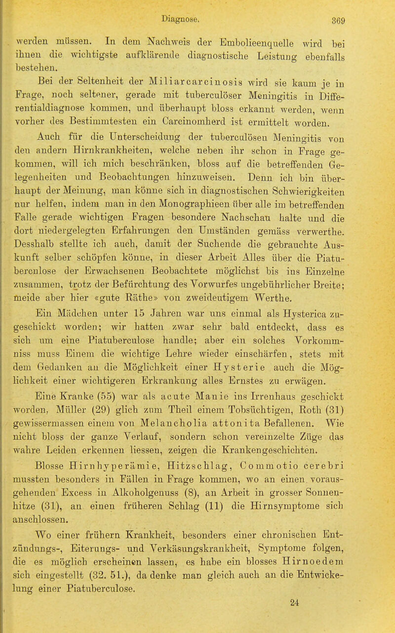 werden müssen. In dem Nachweis der Embolieenquelle wird bei ihnen die wichtigste aufklärende diagnostische Leistung ebenfalls bestehen. Bei der Seltenheit der Miliarcarcinosis wird sie kaum je in Frage, noch seltener, gerade mit tuberculöser Meningitis in Diffe- rentialdiagnose kommen, und überhaupt bloss erkannt werden, wenn vorher des Bestimmtesten ein Carcinomherd ist ermittelt worden. Auch für die Unterscheidung der tuberculöseu Meningitis von den andern Hirnkrankheiten, welche neben ihr schon in Frage ge- kommen, will ich mich beschränken, bloss auf die betreffenden Ge- legenheiten und Beobachtungen hinzuweisen. Denn ich bin über- haupt der Meinung, man könne sich in diagnostischen Schwierigkeiten nur helfen, indem man in den Monographieen über alle im betreffenden Falle gerade wichtigen Fragen besondere Nachschau halte und die dort niedergelegten Erfahrungen den Umständen gemäss verwerthe. Desshalb stellte ich auch, damit der Suchende die gebrauchte Aus- kunft selber schöpfen könne, in dieser Arbeit Alles über die Piatu- bercnlose der Erwachsenen Beobachtete möglichst bis ins Einzelne zusammen, trotz der Befürchtung des Vorwurfes ungebührlicher Breite; meide aber hier «gute Räthe» von zweideutigem Werthe. Ein Mädchen unter 15 Jahren war uns einmal als Hysterica zu- geschickt worden; wir hatten zwar sehr bald entdeckt, dass es sich um eine Piatuberculose handle; aber ein solches Vorkomm- niss muss Einem die wichtige Lehre wieder einschärfen, stets mit dem Gedanken an die Möglichkeit einer Hysterie auch die Mög- lichkeit einer wichtigeren Erkrankung alles Ernstes zu erwägen. Eine Kranke (55) war als acute Manie ins Irrenhaus geschickt worden, Müller (29) glich zum Theil einem Tobsüchtigen, Roth (31) gewissermassen einem von Melancholia attonita Befallenen. Wie nicht bloss der ganze Verlauf, sondern schon vereinzelte Züge das wahre Leiden erkennen Hessen, zeigen die Krankengeschichten. Blosse Hirnhyperämie, Hitzschlag, Commotio cerebri mussten besonders in Fällen in Frage kommen, wo an einen. voraus- gehenden Excess in Alkoholgenuss (8), an Arbeit in grosser Sonnen- hitze (31), an einen früheren Schlag (11) die Hirnsymptome sich anschlössen. Wo einer frühern Krankheit, besonders einer chronischen Ent- zündungs-, Eiterungs- und Verkäsungskrankheit, Symptome folgen, die es möglich erscheinen lassen, es habe ein blosses Hirnoedem sich eingestellt (32.51.), da denke man gleich auch an die Entwicke- lung einer Piatuberculose. 24