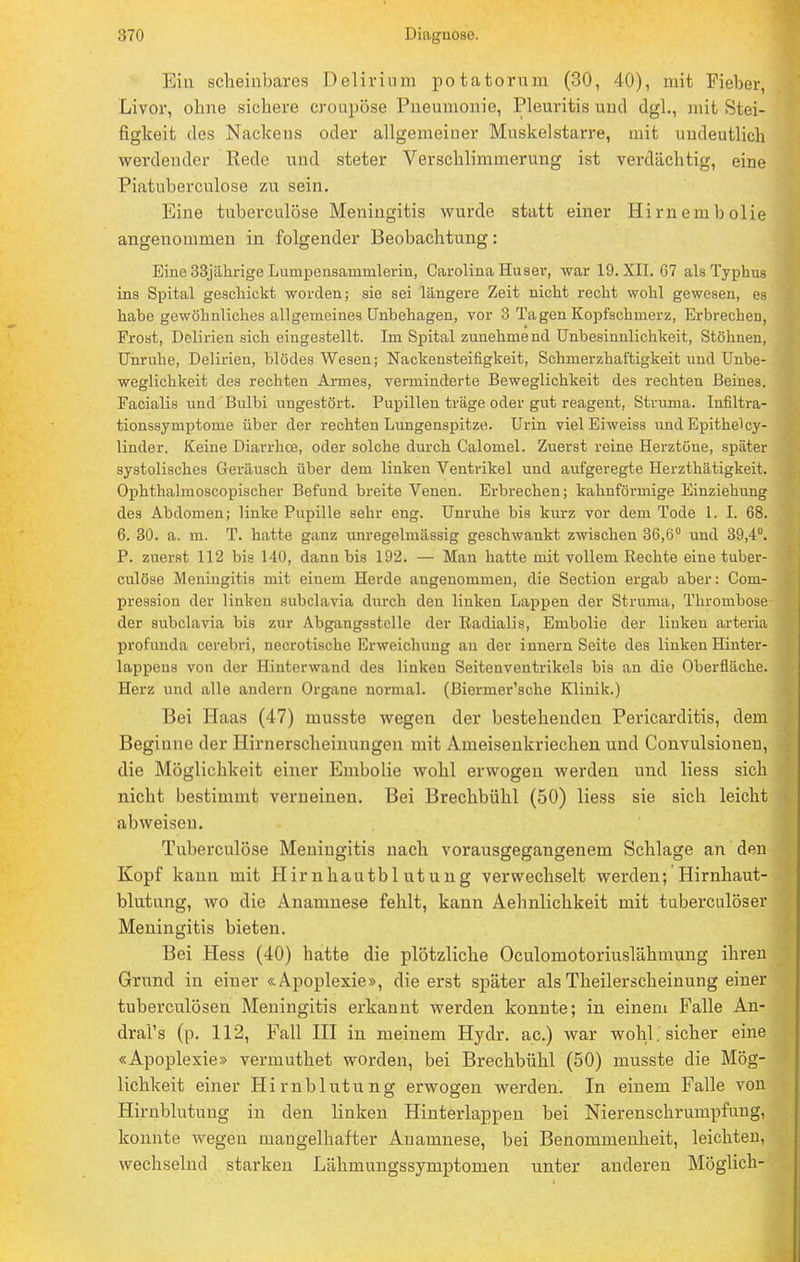 Ein scheinbares Delirium potatorum (30, 40), mit Fieber, Livor, ohne sichere cronpöse Pneumonie, Pleuritis und dgl., mit Stei- figkeit des Nackens oder allgemeiner Muskelstarre, mit undeutlich werdender Rede und steter Verschlimmerung ist verdächtig, eine Piatuberculose zu sein. Eine tuberculöse Meningitis wurde statt einer Hirnembolie angenommen in folgender Beobachtung: Eine 33jährige Lumpenaammleriu, Carolina Hu ser, war 19. XII. G7 als Typhus ins Spital geschickt worden; sie sei längere Zeit nicht recht wohl gewesen, es hahe gewöhnliches allgemeines Unhehagen, vor 3 Tagen Kopfschmerz, Erbrechen, Frost, Delirien sich eingestellt. Im Spital zunehmend Unbesinnlichkeit, Stöhnen, Unruhe, Delirien, blödes Wesen; Nackensteifigkeit, Schmerzhaftigkeit und Unbe- weglichkeit des rechten Annes, verminderte Beweglichkeit des rechten Beines. Facialis und Bulbi ungestört. Pupillen träge oder gut reagent, Struma. Infiltra- tionssymptome über der rechten Lungenspitze. Urin viel Eiweiss und Epithelcy- linder. Keine Diarrhoe, oder solche durch Calomel. Zuerst reine Herztöne, später systolisches Geräusch über dem linken Ventrikel und aufgeregte Herzthätigkeit. Ophthalmoscopischer Befund breite Venen. Erbrechen; kahnförmige Einziehung des Abdomen; linke Pupille sehr eng. Unruhe bis kurz vor dem Tode 1. I. 68. 6. 30. a. m. T. hatte ganz unregelmässig geschwankt zwischen 36,6° und 39,4°. P. zuerst 112 bis 140, dann bis 192. — Man hatte mit vollem Rechte eine tuber- culöse Meningitis mit einem Herde angenommen, die Section ergab aber: Com- pression der linken subclavia durch den linken Lappen der Struma, Thrombose der subclavia bis zur Abgangsstclle der Radialis, Embolie der linken arteria profunda corebri, necrotische Erweichung au der innern Seite des linken Hinter- lappens von der Hinterwand des linkeu Seitenventrikels bis an die Oberfläche. Herz und alle andern Organe normal. (Biermer'sche Klinik.) Bei Haas (47) musste wegen der bestehenden Pericarditis, dem Beginne der Hirnerscheinungen mit Ameisenkriechen und Convulsioneu, die Möglichkeit einer Embolie wohl erwogen werden und liess sich nicht bestimmt verneinen. Bei Brechbühl (50) liess sie sich leicht abweisen. Tuberculöse Meningitis nach vorausgegangenem Schlage an den Kopf kann mit Hirnhautbl utung verwechselt werden; Hirnhaut- blutung, wo die Anamnese fehlt, kann Aehnlichkeit mit tuberculöser Meningitis bieten. Bei Hess (40) hatte die plötzliche Oculomotoriuslähmung ihren Grund in einer «Apoplexie», die erst später als Theilerscheinung einer tuberculösen Meningitis erkannt werden konnte; in einem Falle An- dral's (p. 112, Fall III in meinem Hydr. ac.) war wohl, sicher eine «Apoplexie» vermuthet worden, bei Brechbühl (50) musste die Mög- lichkeit einer Hirnblutung erwogen werden. In einem Falle von Hirnblutung in den linken Hinterlappen bei Nierenschrumpfung, konnte wegen mangelhafter Anamnese, bei Benommenheit, leichten, wechselnd starken Lähmungssymptomen unter anderen Möglich-