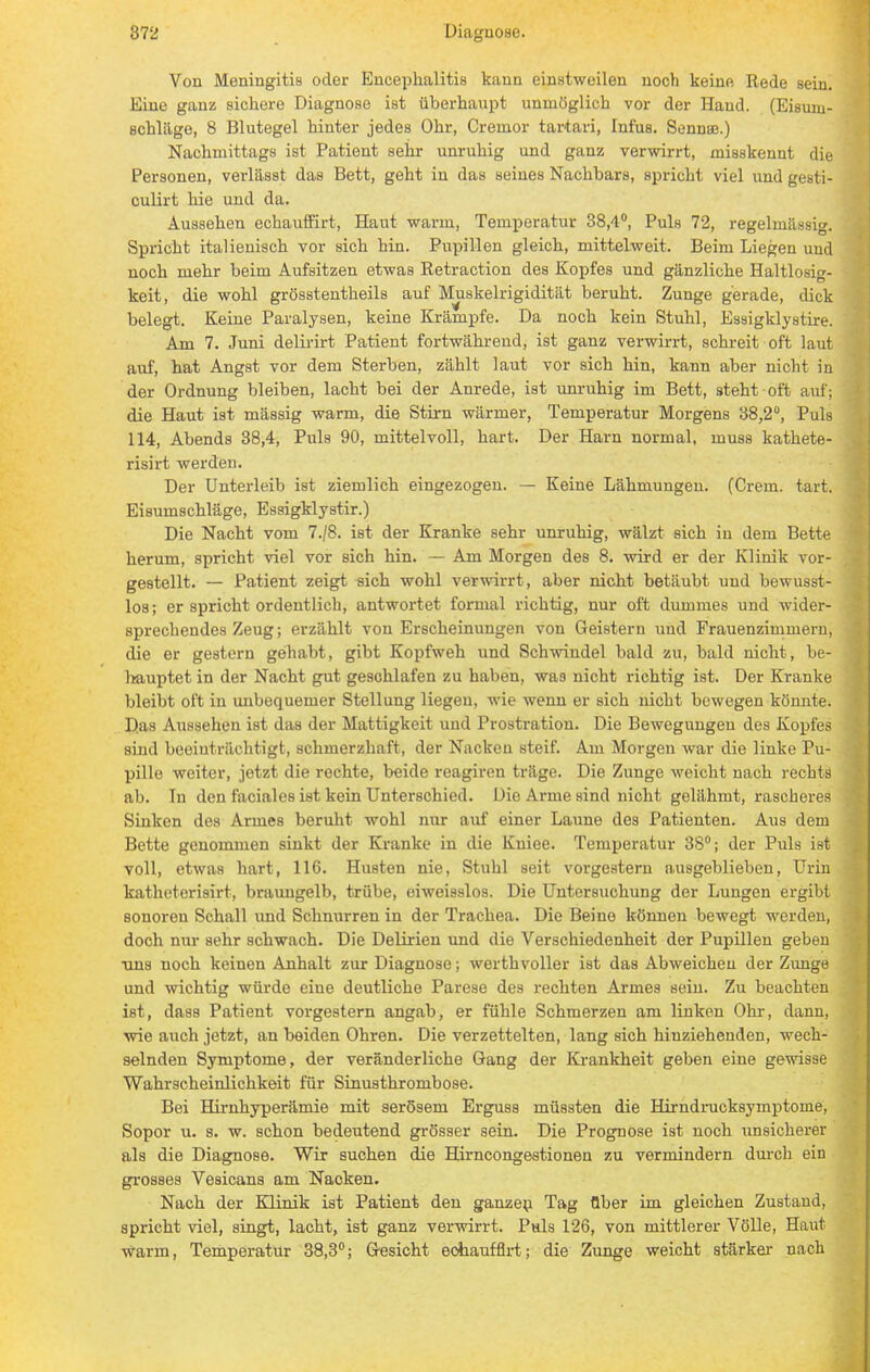 Von Meningitis oder Encephalitis kann einstweilen noch keine Rede sein. Eine ganz sickere Diagnose ist überhaupt unmöglich vor der Hand. (Eisum- schlägo, 8 Blutegel hinter jedes Ohr, Gremor tartari, Infus. Sennae.) Nachmittags ist Patient sehr unruhig und ganz verwirrt, misskennt die Personen, verlässt das Bett, geht in das seines Nachbars, spricht viel und gesti- culirt hie und da. Aussehen echauffirt, Haut warm, Temperatur 38,4°, Puls 72, regelmässig. Spricht italienisch vor sich hin. Pupillen gleich, mittelweit. Beim Liegen uud noch mehr beim Aufsitzen etwas Retraction des Kopfes und gänzliche Haltlosig- keit, die wohl grösstentheils auf Muskelrigidität beruht. Zunge gerade, dick belegt. Keine Paralysen, keine Krämpfe. Da noch kein Stuhl, Essigklystire. Am 7. Juni delirirt Patient fortwährend, ist ganz verwirrt, schreit oft laut auf, hat Angst vor dem Sterben, zählt laut vor sich hin, kann aber nicht in der Ordnung bleiben, lacht bei der Anrede, ist unruhig im Bett, steht oft auf; die Haut ist mässig warm, die Stirn wärmer, Temperatur Morgens 38,2°, Puls 114, Abends 38,4, Puls 90, mittelvoll, hart. Der Harn normal, muss katkete- risirt werden. Der Unterleib ist ziemlich eingezogen. — Keine Lähmungen. (Crem. tart. Eisumschläge, Essigklystir.) Die Nacht vom 7./8. ist der Kranke sehr unruhig, wälzt sich in dem Bette herum, spricht viel vor sich hin. — Am Morgen des 8. wird er der Klinik vor- gestellt. — Patient zeigt sich wohl verwirrt, aber nicht betäubt uud bewusst- los; er spricht ordentlich, antwortet formal richtig, nur oft dummes und wider- sprechendes Zeug; erzählt von Erscheinungen von Geistern und Frauenzimmern, die er gestern gehabt, gibt Kopfweh und Schwindel bald zu, bald nicht, be- hauptet in der Nacht gut geschlafen zu haben, was nicht richtig ist. Der Kranke bleibt oft in unbequemer Stellung liegen, wie wenn er sich nicht bewegen könnte. Das Aussehen ist das der Mattigkeit uud Prostration. Die Bewegungen des Kopfes sind beeinträchtigt, schmerzhaft, der Nacken steif. Am Morgen war die linke Pu- pille weiter, jetzt die rechte, beide reagiren träge. Die Zunge weicht nach rechts ab. In den faciales ist kein Unterschied. Die Arme sind nicht gelähmt, rascheres Sinken des Armes beruht wohl nur auf einer Laune des Patienten. Aus dem Bette genommen sinkt der Kranke in die Kniee. Temperatur 38°; der Puls ist voll, etwas hart, 116. Husten nie, Stuhl seit vorgestern ausgeblieben, Urin katheterisirt, braungelb, trübe, eiweisslos. Die Untersuchung der Lungen ergibt sonoren Schall und Schnurren in der Trachea. Die Beine können bewegt werden, doch nur sehr schwach. Die Delirien und die Verschiedenheit der Pupillen geben uns noch keinen Anhalt zur Diagnose; werthvoller ist das Abweichen der Zunge und wichtig würde eine deutliche Parese des rechten Armes sein. Zu beachten ist, dass Patient vorgestern angab, er fühle Schmerzen am linken Ohr, dann, wie auch jetzt, an beiden Ohren. Die verzettelten, lang sich hinziehenden, wech- selnden Symptome, der veränderliche Gang der Krankheit geben eine gewisse Wahrscheinlichkeit für Sinusthrombose. Bei Hirnhyperämie mit serösem Erguss müssten die Hirndrucksymptoine, Sopor u. s. w. schon bedeutend grösser sein. Die Prognose ist noch unsicherer als die Diagnose. Wir suchen die Hirncongestionen zu vermindern durch ein grosses Vesicans am Nacken. Nach der Klinik ist Patient den ganzen Tag über im gleichen Zustand, spricht viel, singt, lacht, ist ganz verwirrt. Puls 126, von mittlerer Völle, Haut warm, Temperatur 38,3°; Gesicht echauffirt; die Zunge weicht stärker nach