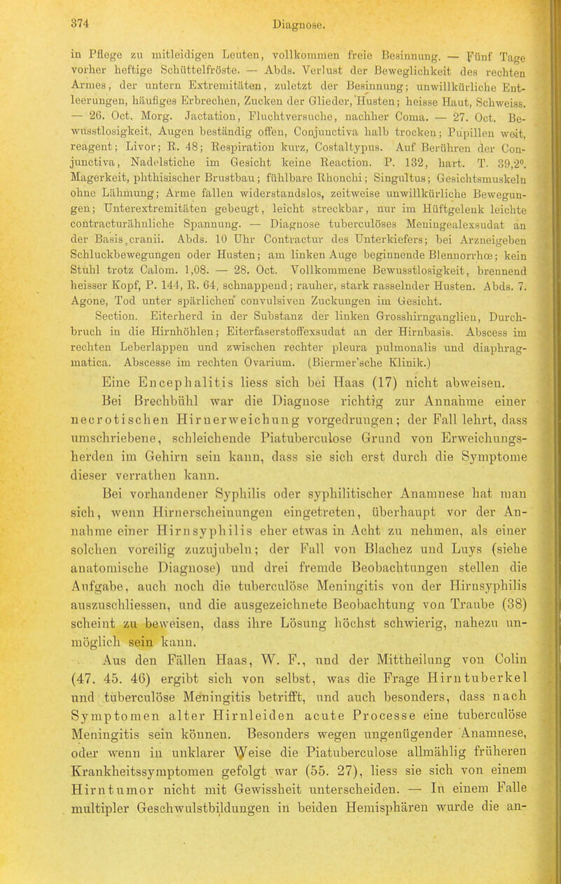 in Pflege zu mitleidigen Leuten, vollkommen freie Besinnung. — Fünf Tage vorher heftige Schiittelfröste. — Abds. Verlust der Beweglichkeit des rechten Armes, der untern Extremitäten, zuletzt der Besinnung; unwillkürliche Ent- leerungen, häufiges Erbrechen, Zucken der Glieder,'Husten; heisse Haut, Schweiss. — 26. Oct. Morg. Jactation, Fluchtversuche, nachher Conia. — 27. Oct. Be- wusstlosigkeit, Augen beständig offen, Conjunctiva halb trocken; Pupillen weit, reagent; Livor; R. 48; Respiration kurz, Costaltypus. Auf Berühren der Con- junctiva, Nadelstiche im Gesicht keine Reaction. P. 132, hart. T. 39,2°. Magerkeit, phthisischer Brustbau; fühlbare Rhonchi; Singultus; Gesichtsmuskeln ohne Lähmung; Arme fallen widerstandslos, zeitweise unwillkürliche Bewegun- gen; Unterextremitäten gebeugt, leicht streckbar, nur im Hüftgelenk leichte contracturähnliche Spannung. — Diagnose tuberculöses Meningealexsudat an der Basis ,cranii. Abds. 10 Uhr Contractur des Unterkiefers; bei Arzneigeben Schluckbewegungen oder Husten; am linken Auge beginnende Blennorrhoe; kein Stuhl trotz Calom. 1,08. — 28. Oct. Vollkommene Bewusstlosigkeit, brennend heisser Kopf, P. 144, R. 64, schnappend; rauher, stark rasselnder Husten. Abds. 7. Agone, Tod unter spärlichen convulsiven Zuckungen im Gesicht. Section. Eiterherd in der Substanz der linken Grosshirnganglieu, Durch- bruch in die Hirnhöhlen; Eiterfaserstoffexsudat an der Hirnbasis. Abscess im rechten Leberlappen und zwischen rechter pleura pulmonalis und diaphrag- matica. Abscesse im rechten Ovarium. (Biermer'sche Klinik.) Eine Encephalitis Hess sich bei Haas (17) nicht abweisen. Bei Brechbühl war die Diagnose richtig zur Annahme einer necrotisehen Hirnerweichung vorgeclruugen; der Fall lehrt, dass umschriebene, schleichende Piatuberculose Grand von Erweichungs- herden im Gehirn sein kann, dass sie sich erst durch die Symptome dieser verrathen kann. Bei vorhandener Syphilis oder syphilitischer Anamnese hat man sich, wenn Hirnerscheiuungen eingetreten, überhaupt vor der An- nahme einer Hirnsyphilis eher etwas in Acht zu nehmen, als einer solchen voreilig zuzujubeln; der Fall von Blacbez und Luys (siehe anatomische Diagnose) und drei fremde Beobachtungen stellen die Aufgabe, auch noch die tuberculöse Meningitis von der Hirnsyphilis auszuschliessen, und die ausgezeichnete Beobachtung von Traube (38) scheint zu beweisen, dass ihre Lösung höchst schwierig, nahezu un- möglich sein kann. Aus den Fällen Haas, W. F., und der Mittheilung von Colin (47. 45. 46) ergibt sich von selbst, was die Frage Hirntuberke 1 und tuberculöse Meningitis betrifft, und auch besonders, dass nach Symptomen alter Hirnleiden acute Processe eine tuberculöse Meningitis sein können. Besonders wegen ungenügender Anamnese, oder wenn in unklarer ^eise die Piatuberculose allmäh Ii g früheren Krankheitssymptomen gefolgt war (55. 27), Hess sie sich von einem Hirntumor nicht mit Gewissheit unterscheiden. — In einem Falle multipler Geschwulstbildungen in beiden Hemisphären wurde die an-