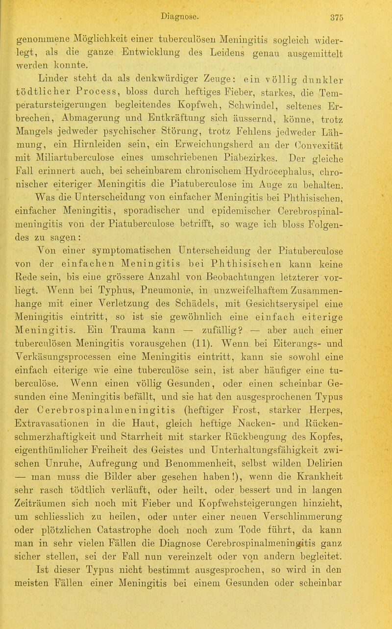 genommene Möglichkeit einer tuberculösen Meningitis sogleich wider- legt, als die ganze Entwicklung des Leidens genau ausgemittelt werden konnte. Linder steht da als denkwürdiger Zeuge: ein völlig dunkler tödtlicher Process, bloss durch heftiges Fieber, starkes, die Tem- peratursteigerungen begleitendes Kopfweh, Schwindel, seltenes Er- brechen, Abmagerung und Entkräftung sich äussernd, könne, trotz Mangels jedweder psychischer Störung, trotz Fehlens jedweder Läh- mung, ein Hirnleiden sein, ein Erweichnngsherd an der (Konvexität mit Miliartuberculose eines umschriebenen Piabezirkes. Der gleiche Fall erinnert auch, bei scheinbarem chronischem Hydrocephalus, chro- nischer eiteriger Meningitis die Piatuberculose im Auge zu behalten. Was die Unterscheidung von einfacher Meningitis bei Phthisischen, einfacher Meningitis, sporadischer und epidemischer Cerebrospinal- meningitis von der Piatuberculose betrifft, so wage ich bloss Folgen- des zu sagen: Von einer symptomatischen Unterscheidung der Piatuberculose von der einfachen Meningitis bei Phthisischen kann keine Rede sein, bis eine grössere Anzahl von Beobachtungen letzterer vor- liegt. Wenn bei Typhus, Pneumonie, in unzweifelhaftem Zusammen- hange mit einer Verletzung des Schädels, mit Gesichtserysipel eine Meningitis eintritt, so ist sie gewöhnlich eine einfach eiterige Meningitis. Ein Trauma kann — zufällig? — aber auch einer tuberculösen Meningitis vorausgehen (11). Wenn bei Eiterungs- und Verkäsungsprocessen eine Meningitis eintritt, kann sie sowohl eine einfach eiterige wie eine tuberculöse sein, ist aber häufiger eine tu- berculöse. Wenn einen völlig Gesunden, oder einen scheinbar Ge- sunden eine Meningitis befällt, und sie hat den ausgesprochenen Typus der Cerebrospinalineningitis (heftiger Frost, starker Herpes, Extravasationen in die Haut, gleich heftige Nacken- und Rücken- schmerzhaftigkeit und Starrheit mit starker Rückbeugung des Kopfes, eigenthümlicher Freiheit des Geistes und Unterhaltungsfähigkeit zwi- schen Unruhe, Aufregung und Benommenheit, selbst wilden Delirien — man muss die Bilder aber gesehen haben!), wenn die Krankheit sehr rasch tödtlich verläuft, oder heilt, oder bessert und in langen Zeiträumen sich noch mit Fieber und Kopfwehsteigerungen hinzieht, um schliesslich zu heilen, oder unter einer neuen Verschlimmerung oder plötzlichen Catastrophe doch noch zum Tode führt, da kann man in sehr vielen Fällen die Diagnose Cerebrospinalineningitis ganz sicher stellen, sei der Fall nun vereinzelt oder von andern begleitet. Ist dieser Typus nicht bestimmt ausgesprochen, so wird in den meisten Fällen einer Meningitis bei einem Gesunden oder scheinbar