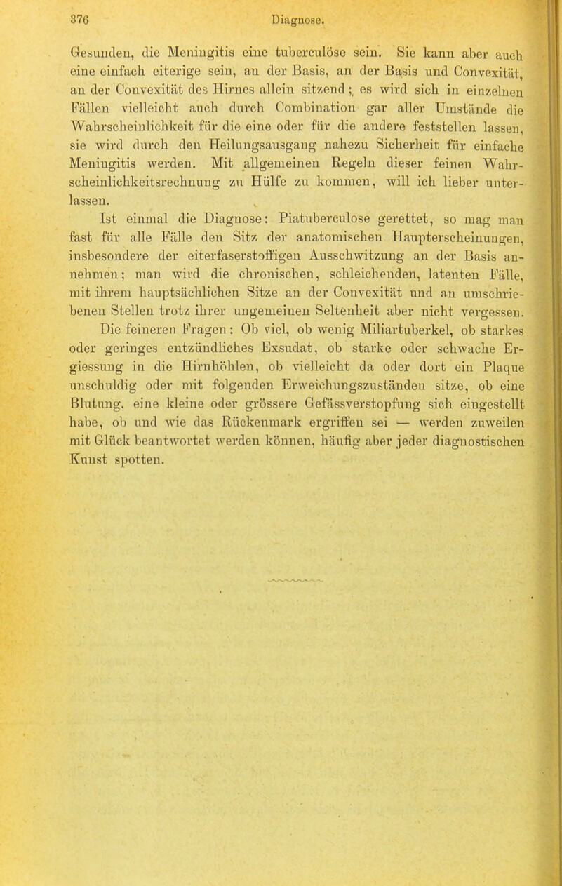 Gesunden, die Meningitis eine tuberculöse sein. Sie kann aber auch eine einfach eiterige sein, an der Basis, an der Basis und Convexitiü, an der Convexität des Hirnes allein sitzendes wird sich in einzelnen Fällen vielleicht auch durch Combination gar aller Umstände die Wahrscheinlichkeit für die eine oder für die andere feststellen lassen, sie wird durch den Heilungsausgang nahezu Sicherheit für einfache Meniugitis werden. Mit allgemeinen Regeln, dieser feinen Wahr- scheinlichkeitsrechnung zu Hülfe zu kommen, will ich lieber unter- lassen. Ist einmal die Diagnose: Piatuberculose gerettet, so mag man fast für alle Fälle den Sitz der anatomischen Haupterscheinungen, insbesondere der eiterfaserstoffigen Ausschwitzung an der Basis an- nehmen; man wird die chronischen, schleichenden, latenten Fälle, mit ihrem hauptsächlichen Sitze an der Convexität und an umschrie- benen Stellen trotz ihrer ungemeinen Seltenheit aber nicht vergessen. Die feineren Kragen: Ob viel, ob wenig Miliartuberkel, ob starkes oder geringes entzündliches Exsudat, ob starke oder schwache Er- giessung in die Hirnhöhlen, ob vielleicht da oder dort ein Plaque unschuldig oder mit folgenden Erweiehungszuständen sitze, ob eine Blutung, eine kleine oder grössere Gefässverstopfung sich eingestellt habe, ob und wie das Rückenmark ergriffen sei — werden zuweilen mit Glück beantwortet werden können, häufig aber jeder diagnostischen Kunst spotten.