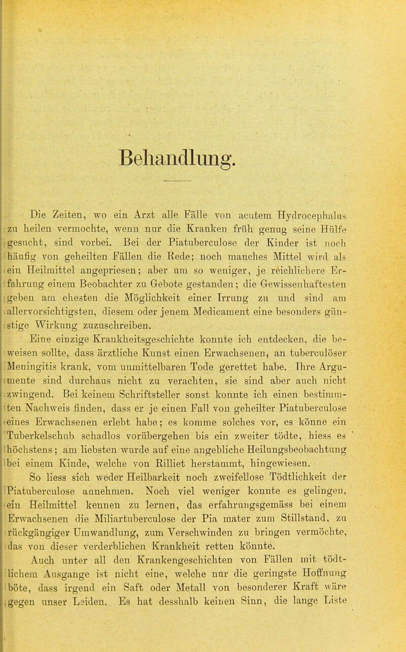 Behandlung. Die Zeiten, wo ein Arzt alle Fälle von acutem Hydrocephalns : zu heilen vermochte, wenn nur die Kraniren früh genug seine Hülfe i gesucht, sind vorbei. Bei der Piatuberculose der Kinder ist noch |häufig von geheilten Fällen die Rede; noch manches Mittel wird als >eiu Heilmittel angepriesen; aber um so weniger, je reichlichere Er- fahrung einem Beobachter zu Gebote gestanden; die Gewissenhaftesten geben am ehesten die Möglichkeit einer Irrung zu und sind am . allervorsichtigsten, diesem oder jenem Medicament eine besonders gün- stige Wirkung zuzuschreiben. Eine einzige Krankheitsgeschichte konnte ich entdecken, die be- weisen sollte, dass ärztliche Kunst einen Erwachsenen, an tuberculöser Meningitis krank, vom unmittelbaren Tode gerettet habe. Ihre Argu- imente sind durchaus nicht zu verachten, sie sind aber auch nicht zwingend. Bei keinem Schriftsteller sonst konnte ich einen bestimm- ten Nachweis finden, dass er je einen Fall von geheilter Piatuberculose • eines Erwachsenen erlebt habe; es komme solches vor, es könne ein Tuberkelschub schadlos vorübergehen bis ein zweiter tödte, hiess es höchstens; am liebsten wurde auf eine angebliche Heilungsbeobachtung 'bei einem Kinde, welche von Rilliet herstammt, hingewiesen. So Hess sich weder Heilbarkeit noch zweifellose Tödtlichkeit der Piatuberculose annehmen. Noch viel weniger konnte es gelingen, ein Heilmittel kennen zu lernen, das erfahrungsgemäss bei einem Erwachsenen die Miliartuberculose der Pia mater zum Stillstand, zu rückgängiger Umwandlung, zum Verschwinden zu bringen vermöchte, das von dieser verderblichen Krankheit retten könnte. Auch unter all den Krankengeschichten von Fällen mit tödt- lichem Ausgange ist nicht eine, welche nur die geringste Hoffnung böte, dass irgend ein Saft oder Metall von besonderer Kraft wäre .gegen unser Leiden. Es hat desshalb keinen Sinn, die lange Liste