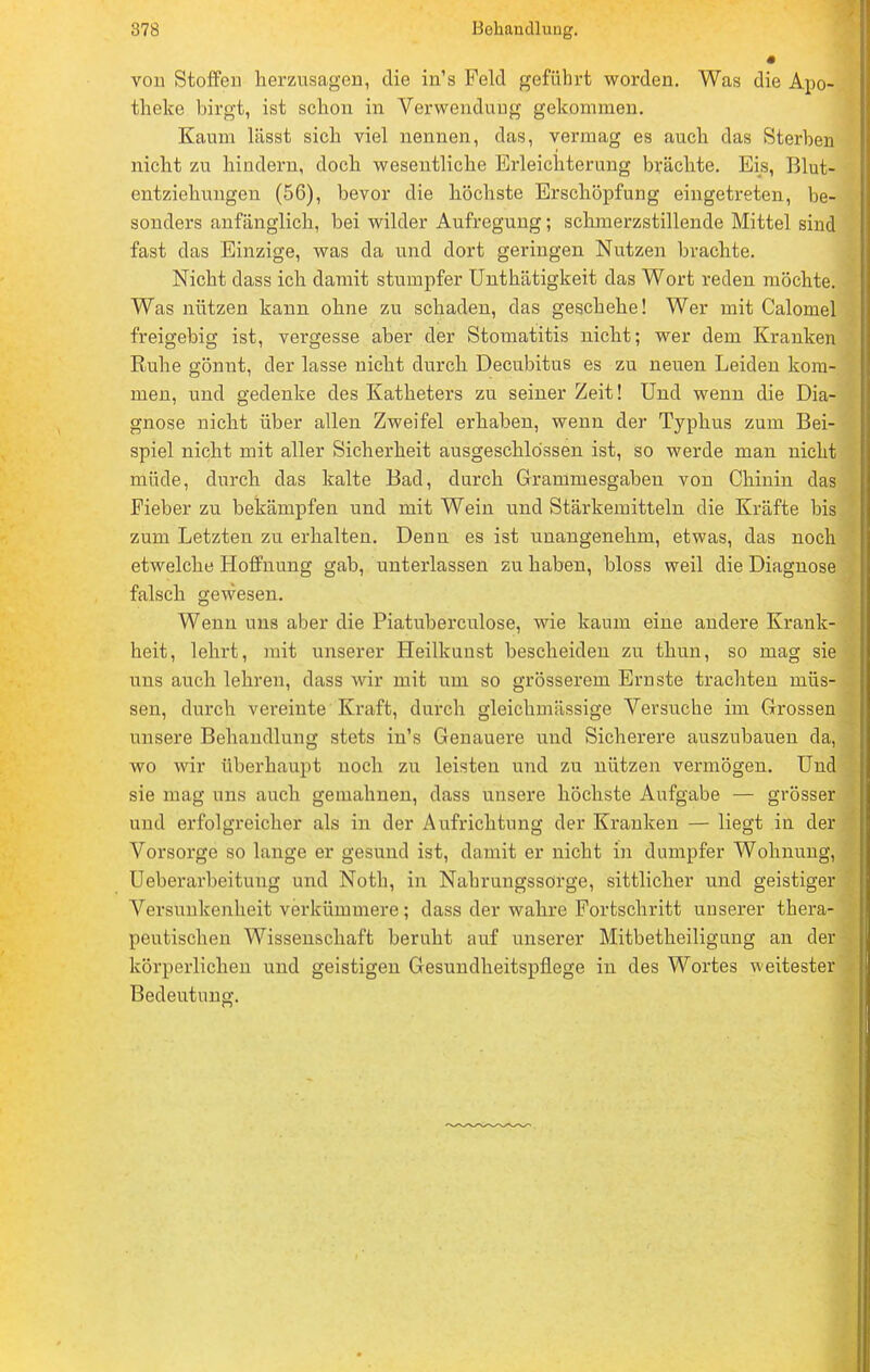 von Stoffen herzusagen, die in's Feld geführt worden. Was die Apo- theke birgt, ist schon in Verwendung gekommen. Kaum lässt sich viel nennen, das, vermag es auch das Sterben nicht zu hindern, doch wesentliche Erleichterung brächte. Eis, Blut- entziehungen (56), bevor die höchste Erschöpfung eingetreten, be- sonders anfänglich, bei wilder Aufregung; schmerzstillende Mittel sind fast das Einzige, was da und dort geringen Nutzen brachte. Nicht dass ich damit stumpfer Unthätigkeit das Wort reden möchte. Was nützen kann ohne zu schaden, das geschehe! Wer mit Calomel freigebig ist, vergesse aber der Stomatitis nicht; wer dem Kranken Ruhe gönnt, der lasse nicht durch Decubitus es zu neuen Leiden kom- men, und gedenke des Katheters zu seiner Zeit! Und wenn die Dia- gnose nicht über allen Zweifel erhaben, wenn der Typhus zum Bei- spiel nicht mit aller Sicherheit ausgeschlossen ist, so werde man nicht müde, durch das kalte Bad, durch Grammesgaben von Chinin das Fieber zu bekämpfen und mit Wein und Stärkemitteln die Kräfte bis zum Letzten zu erhalten. Denn es ist unangenehm, etwas, das noch etwelche Hoffnung gab, unterlassen zu haben, bloss weil die Diagnose falsch gewesen. Wenn uns aber die Piatuberculose, wie kaum eine andere Krank- heit, lehrt, mit unserer Heilkuust bescheiden zu thun, so mag sie uns auch lehren, dass wir mit um so grösserem Ernste trachten müs- sen, durch vereinte Kraft, durch gleichmässige Versuche im Grossen unsere Behandlung stets in's Genauere und Sicherere auszubauen da, wo wir überhaupt noch zu leisten und zu nützen vermögen. Und sie mag uns auch gemahnen, dass unsere höchste Aufgabe — grösser und erfolgreicher als in der Aufrichtung der Kranken — liegt in der Vorsorge so lange er gesund ist, damit er nicht in dumpfer Wohnung, Ueberarbeitung und Noth, in Nahrungssorge, sittlicher und geistiger Versunkenheit verkümmere ; dass der wahre Fortschritt unserer thera- peutischen Wissenschaft beruht auf unserer Mitbetheiligung an der körperlichen und geistigen Gesundheitspflege in des Wortes weitester Bedeutung.