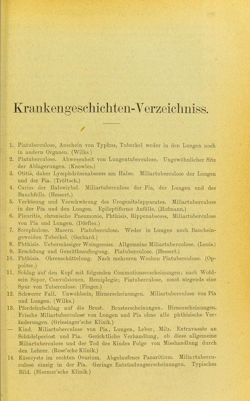 Krankengeschichten- Verzeichniss. Ii Piatuberculose, Anschein von Typhus, Tuberkel weder in den Lungen noch in andern Organen. (Wilks.) 2. Piatuberculose. Abwesenheit von Lungentuberculose. Ungewöhnlicher Sitz der Ablagerungen. (Enowles.) 3. Otitis, daher Lymphdrüsenabscess am Halse. Miliartuberculose der Lungen und der Pia. (Tröltsch.) 4. Caries der Halswirbel. Miliartuberculose der Pia, der Lungen und des Bauchfells. (Hessert.) 5. Verkäsung und Verschwärung des Urogenitalapparates. Miliartuberculose in der Pia und den Lungen. Epileptiforme Anfälle. (Hofinann.) 6. Pleuritis, chronische Pneumonie, Phthisis, Bippenabscess, Miliartuberculose von Pia und Lungen. (Dörfler.) 7. Scrophulose. Masern. Piatuberculose. Weder in Lungen noch Bauchein- geweiden Tuberkel. (Gerhard.) 8. Phthisis. Uebermässiger Weingenuss. Allgemeine Miliartuberculose. (Louis.) 9. Ermüdung und Gemüthsaufregung. Piatuberculose. (Hessert.) 10. Phthisis. Ohrenschüttelung. Nach mehreren Wochen Piatuberculose. (Op- polzer.) 11. Schlag auf den Kopf mit folgenden Commotionserscheinungen; nach Wohl- sein Sopor, Convulsionen, Hemiplegie; Piatuberculose, sonst nirgends eine Spur von Tuberculose. (Finger.) 12. Schwerer Fall. Unwohlsein, Hirnerscheinungen. Miliartuberculose von Pia und Lungen. (Wilks.) 13. Pferdehufschlag auf die Brust. Brusterscheinungen, Hirnerscheinungen. .'Frische Miliartuberculose von Lungen und Pia ohne alle phthisische Ver- änderungen. (Griesingersche Klinik.) — Kind. Miliartuberculose von Pia, Lungen, Leber, ,Milz. Extravasate an Schädelperiost und Pia. Gerichtliche Verhandlung, ob diese allgemeine Miliartuberculose und der Tod des Kindes Folge von Misshandlung durch den Lehrer. (Rose'sche Klinik.) 14. Kä9ecyste im rechten Ovarium. Abgelaufenes Pauaritium. Miliartubercu- culose einzig in der Pia. Geringe Entzündungserscheinungen. Typisches Bild. (Biermer'sche Klinik.)