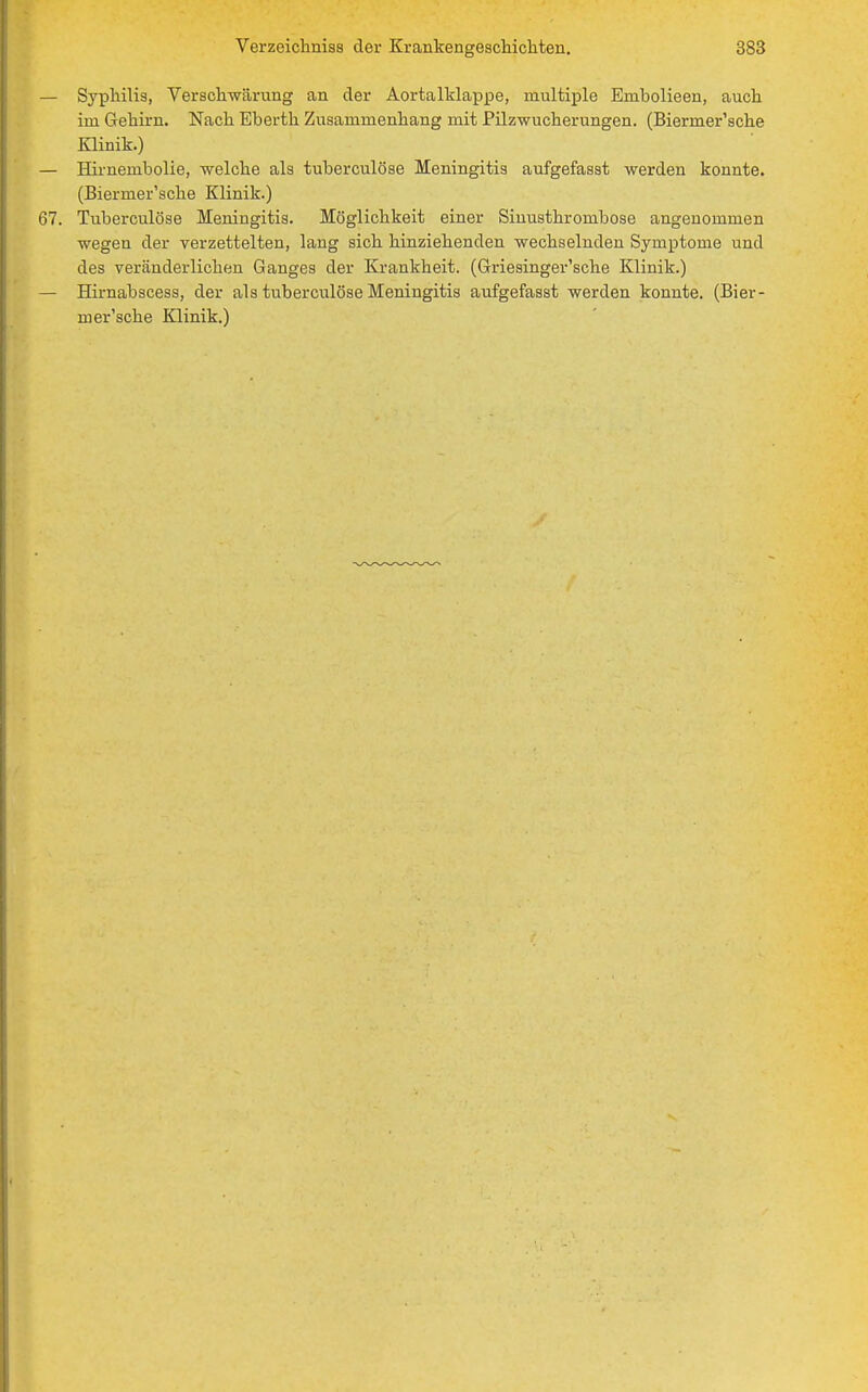 Syphilis, Versclrwärung an der Aortalklappe, multiple Embolieen, auch im Gehirn. Nach Eberth Zusammenhang mit Pilzwucherungen. (Biermer'sche Klinik.) Hirnembolie, welche als tuberculöse Meningitis aufgefasst werden konnte. (Biermer'sche Klinik.) Tuberculöse Meningitis. Möglichkeit einer Sinusthrombose angenommen wegen der verzettelten, lang sich hinziehenden wechselnden Symptome und des veränderlichen Ganges der Krankheit. (Griesinger'sche Klinik.) Hirnabscess, der als tuberculöse Meningitis aufgefasst werden konnte. (Bier- mer'sche Klinik.)