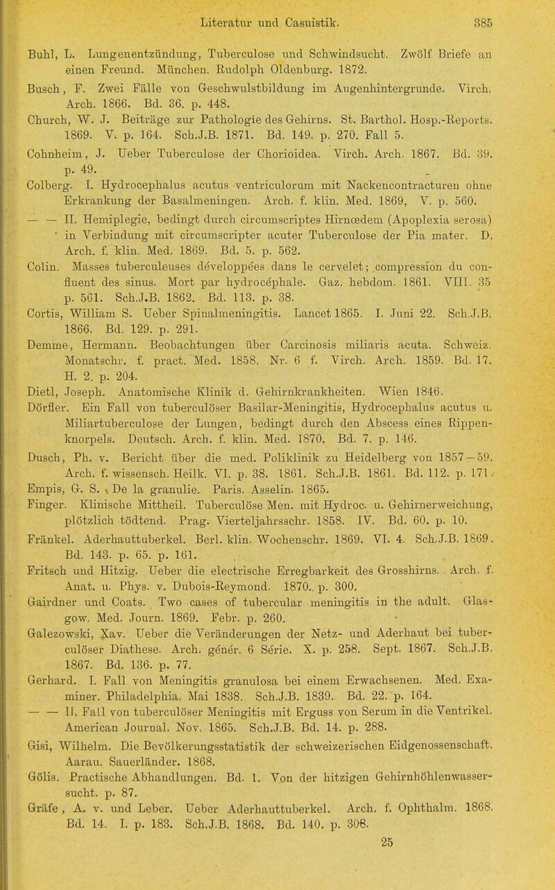 Buhl, L. Lungenentzündung, Tuberculose und Schwindsucht. Zwölf Briefe an einen Freund. München. Rudolph Oldenburg. 1872. Busch, F. Zwei Fälle von Geschwulstbildung im Augenhintergrunde. Virch. Arch. 1866. Bd. 36. p. 448. Church, W. J. Beiträge zur Pathologie des Gehirns. St. Barthol. Hosp.-Repoits. 1869. p. 164. Sch.J.B. 1871. Bd. 149. p. 270. Fall 5. Cohnheim, J. Ueber Tuberculose der Chorioidea. Vircb. Arch. 1867. Bd. 39. p. 49. Colberg. I. Hydrocephalus acutus ventriculorum mit Nackencontracturen ohne Erkrankung der Basalmeningen. Arch. f. klin. Med. 1869, V. p. 560. — — II. Hemiplegie, bedingt durch circumscriptes Hirncedem (Apoplexia serosa)  in Verbindung mit circumscripter acuter Tuberculose der Pia mater. D. Arch. f. klin. Med. 1869. Bd. 5. p. 562. Colin. Masses tuberculeuses developpees dans le cervelet ; compression du con- üuent des sinus. Mort par hydrocephale. Gaz. hebdom. 1861. VIII. 35 p. 561. Sch.J.B. 1862. Bd. 113. p. 38. Cortis, William S. Ueber Spinalmeningitis. Lancet 1865. I. Juni 22. Sch.J.B. 1866. Bd. 129. p. 291. Demme, Hermann. Beobachtungen über Carcinosis miliaris acuta. Schweiz. Monatschr. f. pract. Med. 1858. Nr. 6 f. Virch. Arch. 1859. Bd. 17. H. 2. p. 204. Dietl, Joseph. Anatomische Klinik d. Gehirnkrankheiten. Wien 1846. Dörfler. Ein Fall von tuberculöser Basilar-Meningitis, Hydrocephalus acutus u. Miliartuberculose der Lungen, bedingt durch den Abscess eines Rippen- knorpels. Deutsch. Arch. f. klin. Med. 1870. Bd. 7. p. 146. Dusch, Ph. v. Bericht über die med. Poliklinik zu Heidelberg von 1857 — 59. Arch. f. wissensch. Heilk. VI. p. 38. 1861. Sch.J.B. 1861. Bd. 112. p. 171. Empis, G. S. s De la granulie. Paris. Asselin. 1865. Finger. Klinische Mittheil. Tuberculose Men. mit Hydroc u. Gehirnerweichung, plötzlich tödtend. Prag. Vierteljahrsschr. 1858. IV. Bd. 60. p. 10. Fränkel. Aderhauttuberkel. Berl. klin. Wochenschr. 1869. VI. 4. Sch.J.B. 1869. Bd. 143. p. 65. p. 161. Fritsch und Hitzig. Ueber die electrische Erregbarkeit des Grosshirns. Arch. f. Anat. u. Phys. v. Dubois-Reymond. 1870.. p. 300. Gairdner und Coats. Two cases of tubercular meningitis in the adult. Glas- gow. Med. Journ. 1869. Febr. p. 260. Galezowski, Xav. Ueber die Veränderungen der Netz- und Aderhaut bei tuber- culöser Diathese. Arch. gener. 6 Serie. X. p. 258. Sept. 1867. Sch.J.B. 1867. Bd. 136. p. 77. Gerhard. I. Fall von Meningitis granulosa bei einem Erwachsenen. Med. Exa- miner. Philadelphia. Mai 1838. Sch.J.B. 1839. Bd. 22. p. 164. 11. Fall von tuberculöser Meningitis mit Erguss von Serum in die Ventrikel. American Journal. Nov. 1865. Sch.J.B. Bd. 14. p. 288. Gisi, Wilhelm. Die Bevölkerungsstatistik der schweizerischen Eidgenossenschaft. Aarau. Sauerländer. 1868. Gölis. Practische Abhandlungen. Bd. 1. Von der hitzigen Gehirnhöhlenwasser- sucht, p. 87. Gräfe , A. v. und Leber. Ueber Aderhauttuberkel. Arch. f. Ophthalm. 1868. Bd. 14. I. p. 183. Sch.J.B. 1868. Bd. 140. p. 308.