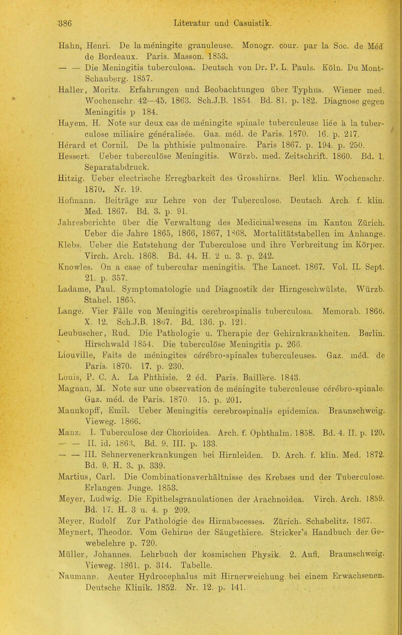 Hahn, Henri. De la möningite granuleuse. Monogr. cour. par la Soc. de Med de Bordeaux. Paris. Masson. 1853. — — Die Meningitis tuberculosa. Deutsch von Dr. P. L. Pauls. Köln. Du Mont- Schauberg. 1857. Haller, Moritz. Erfahrungen und Beobachtungen über Typhus. Wiener med. Wochenschr. 42—45. 1863. Sch.J.B. 1854. Bd. 81. p. 182. Diagnose gegen Meningitis p 184. Hayem, H. Note sur deux cas de rneningite spinale tuberculeuse liee a la tuber- culose rniliaire generaliaee. Gaz. rned. de Paris. 1870. 16. p. 217. Herard et Cornil. De la phthisie pulmonaii-e. Paris 1867. p. 194. p. 250. Hessert. Heber tuberculöse Meningitis. Würzb. med. Zeitschrift. 1860. Bd. 1. Separatabdruck. Hitzig. Ueber electrische Erregbarkeit des Grosshirns. Berl. klin. Wochenschr. 1870. Nr. 19. Hofmann. Beiträge zur Lehre von der Tuberculöse. Deutsch. Arch. f. klin. Med. 1867. Bd. 3. p. 91. Jahresberichte über die Verwaltung des Mediciualwesens im Kanton Zürich. Ueber die Jahre 1865, 1866, 1867, l^GS. Mortalitätstabellen im Anhange. KIrlis. lieber die Entstehung der Tuberculöse und ihre Verbreitung im Körper. Virch. Arch. 1868. Bd. 44. H. 2 u. 3. p. 242. Knowles. On a case of tubercular meningitis. The Laucet. 1867. Vol. II. Sept. 21. p. 357. Ladame, Paul. Symptomatologie und Diagnostik der Hirngeschwülste. Würzb. Stahel. 1865. Lauge. Vier Fälle von Meningitis cerebrospinalis tuberculosa. Memorab. 1866. X. 12. Sch.J.B. 18ü7. Bd. 136. p. 121. Leubilscher, Rud. Die Pathologie u. Therapie der Gehirnkrankheiten. Berlin. Hirschwald 1S54. Die tuberculöse Meningitis p. 266. Liouville, Faits de ineniugites ceVebro-spinales tuberculeuses. Gaz. ined. de Paris. 1870. 17. p. 230! Louis, P. C. A. La Phthisie. 2 ed. Paris. Baillere. 1843. Magnan, M. Note sur une Observation de rneningite tuberculeuse cerebro-spinale. Gaz. meU de Paris. 1870 15. p. 201. Maarxkopff, Emil. Ueber Meningitis cerebrospinalis epidemica. Braunschweig. Vieweg. 1866. Mauz. I. Tuberculöse der Chorioidea. Arch. f. Ophthalm. 1858. Bd. 4. II. p. 120. II. id. mt. Bd. 9. III. p. 133. — — III. Sehnervenerkrankungen bei Hirnleiden. D. Arch. f. klin. Med. 1872. Bd. 9. H. 3. p. 339. Martius, Carl. Die Combinationsverhältnisse des Krebses und der Tuberculöse. Erlangen. Junge. 1853. Meyer, Ludwig. Die Epithelsgranulationen der Arachnoidea. Virch. Arch. 1859. Bd. 17. H. 3 u. 4. p 209. Meyer, Rudolf Zur Pathologie des Hirnabscesses. Zürich. Schabelitz. 1867. Meynert, Theodor. Vom Gehirne der Säugethiere. Stricker's Handbuch der Ge- webelehre p. 720. Müller, Johannes. Lehrbuch der kosmischen Physik. 2. Aufl. Braunschweig. Vieweg. 1861. p. 314. Tabelle. Naumann. Acuter Hydrocephalus mit Hirnerweichung bei einem Erwachsenen. Deutsche Klinik. 1852. Nr. 12. p. 141.