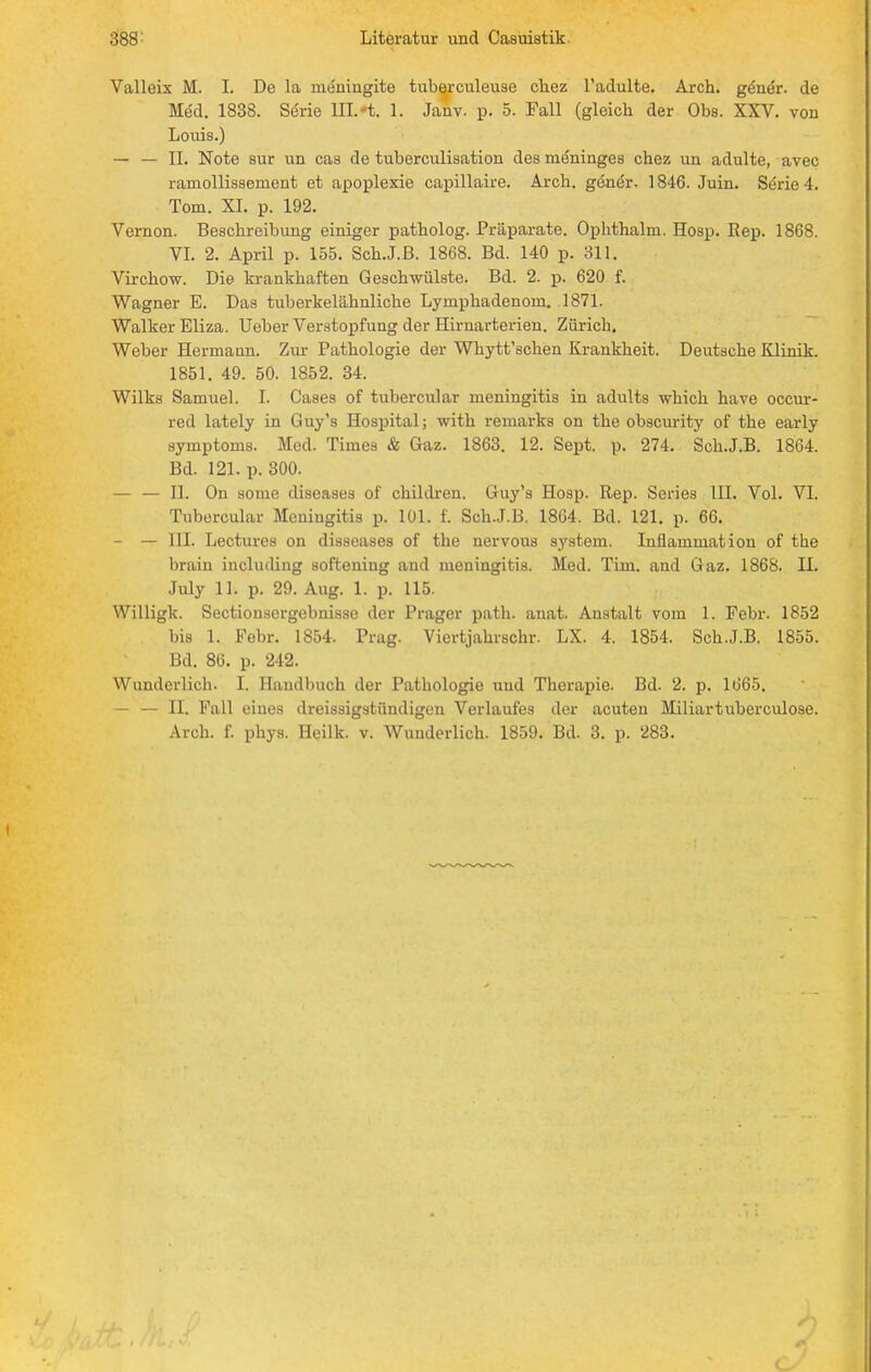 Valleix M. I. Do la meningite tuberculeuse ckez l'adulte. Arch. ge'ne'r. de Med. 1838. Serie III. -t. 1. Janv. p. 5. Fall (gleich der Obs. XXV. von Louis.) — — II. Note sur un cas de tuberculisation des meninges chez un adulte, avec ramollissement et apoplexie capillaire. Arch. gene'r. 1846. Juin. Serie 4. Tom. XI. p. 192. Vernon. Beschreibung einiger patholog. Präparate. Ophthalm. Hosp. Rep. 1868. VI. 2. April p. 155. Sch.J.B. 1868. Bd. 140 p. 311. Virchow. Die krankhaften Geschwülste. Bd. 2. p. 620 f. Wagner E. Das tuberkelähnliche Lymphadenoni. 1871. Walker Eliza. Ueber Verstopfung der Hirnarterien. Zürich. Weber Hermann. Zur Pathologie der Whytt'schen Krankheit. Deutsche Klinik. 1851. 49. 50. 1852. 34. Wilks Samuel. I. Caaes of tubercular meningitis in adults which have occur- red lately in Guy's Hospital; with remarks on the obscurity of the early Symptoms. Med. Times & Gaz. 1863. 12. Sept. p. 274. Sch.J.B. 1864. Bd. 121. p. 300. — — II. On some diseases of children. Guy's Hosp. Rep. Series III. Vol. VI. Tubercular Meningitis p. 101. f. Sch.J.B. 1864. Bd. 121. p. 66. — — III. Lectures on disseases of the nervous System. Inflammation of the brain includiug softening and meningitis. Med. Tim. and Gaz. 1868. II. July 11. p. 29. Aug. 1. p. 115. Willigk. Sectionsergebnisse der Prager path. anat. Anstalt vom 1. Febr. 1852 bis 1. Febr. 1854. Prag. Viertjahrschr. LX. 4. 1854. Sch.J.B. 1855. Bd. 86. p. 242. Wunderlich. I. Handbuch der Pathologie und Therapie. Bd. 2. p. 1665. — — II. Fall eines dreissigstündigen Verlaufes der acuten Miliartuberculose. Arch. f. phys. Heilk. v. Wunderlich. 1859. Bd. 3. p. 283. (