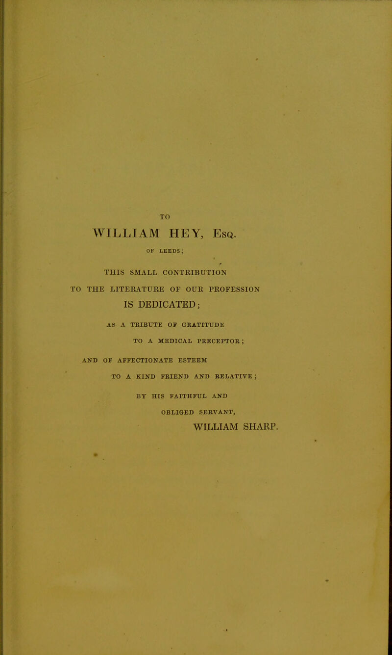 TO WILLIAM HEY, Esq. OF LEEDS; ■ THIS SMALL CONTRIBUTION TO THE LITERATURE OF OUR PROFESSION IS DEDICATED; AS A TRIBUTE OP GRATITUDE TO A MEDICAL PRECEPTOR ; AND OF AFFECTIONATE ESTEEM TO A KIND FRIEND AND RELATIVE ; BY HIS FAITHFUL AND OBLIGED SERVANT, WILLIAM SHARP.