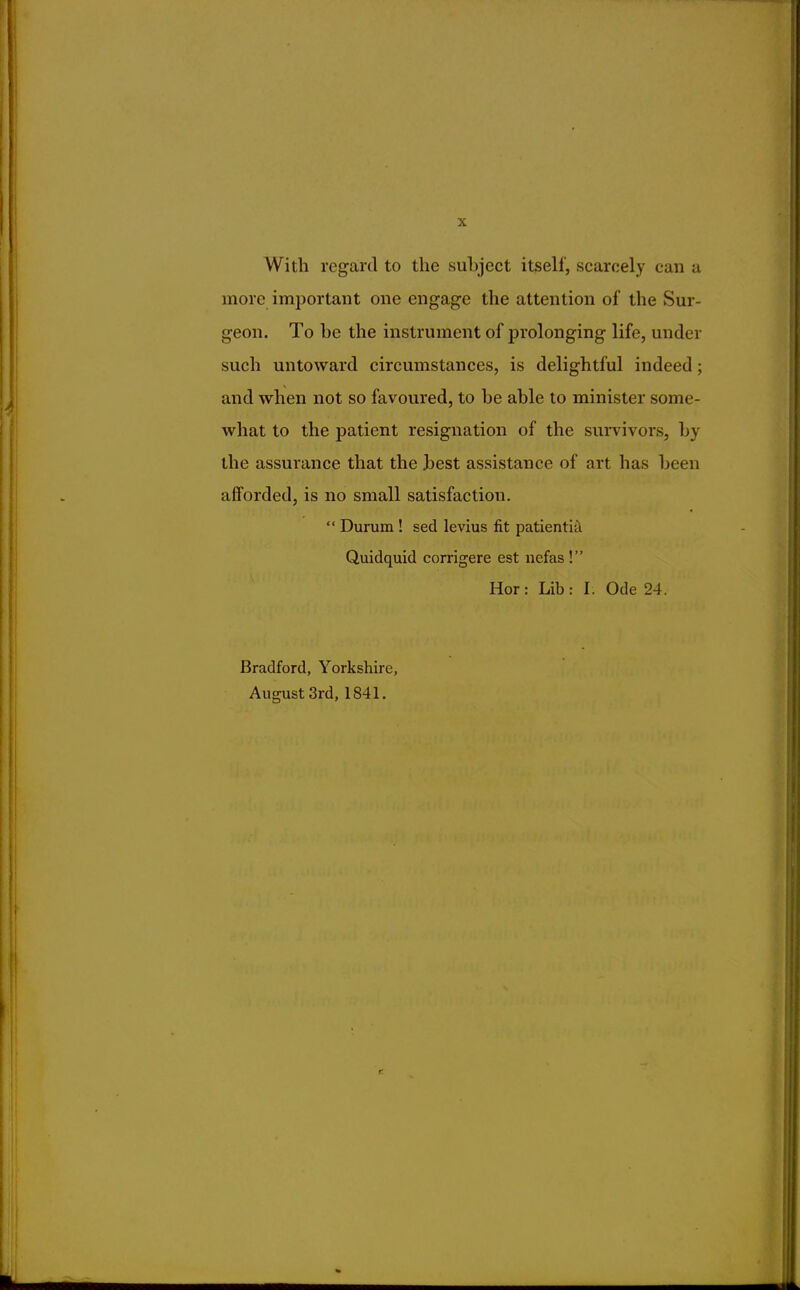 With regard to the subject itself, scarcely can a more important one engage the attention of the Sur- geon. To be the instrument of prolonging life, under such untoward circumstances, is delightful indeed; and when not so favoured, to be able to minister some- what to the patient resignation of the survivors, by the assurance that the best assistance of art has been afforded, is no small satisfaction.  Durum ! sed levius fit patientia Quidquid corrigere est nefas ! Hor: Lib: I. Ode 24. Bradford, Yorkshire, August 3rd, 1841.