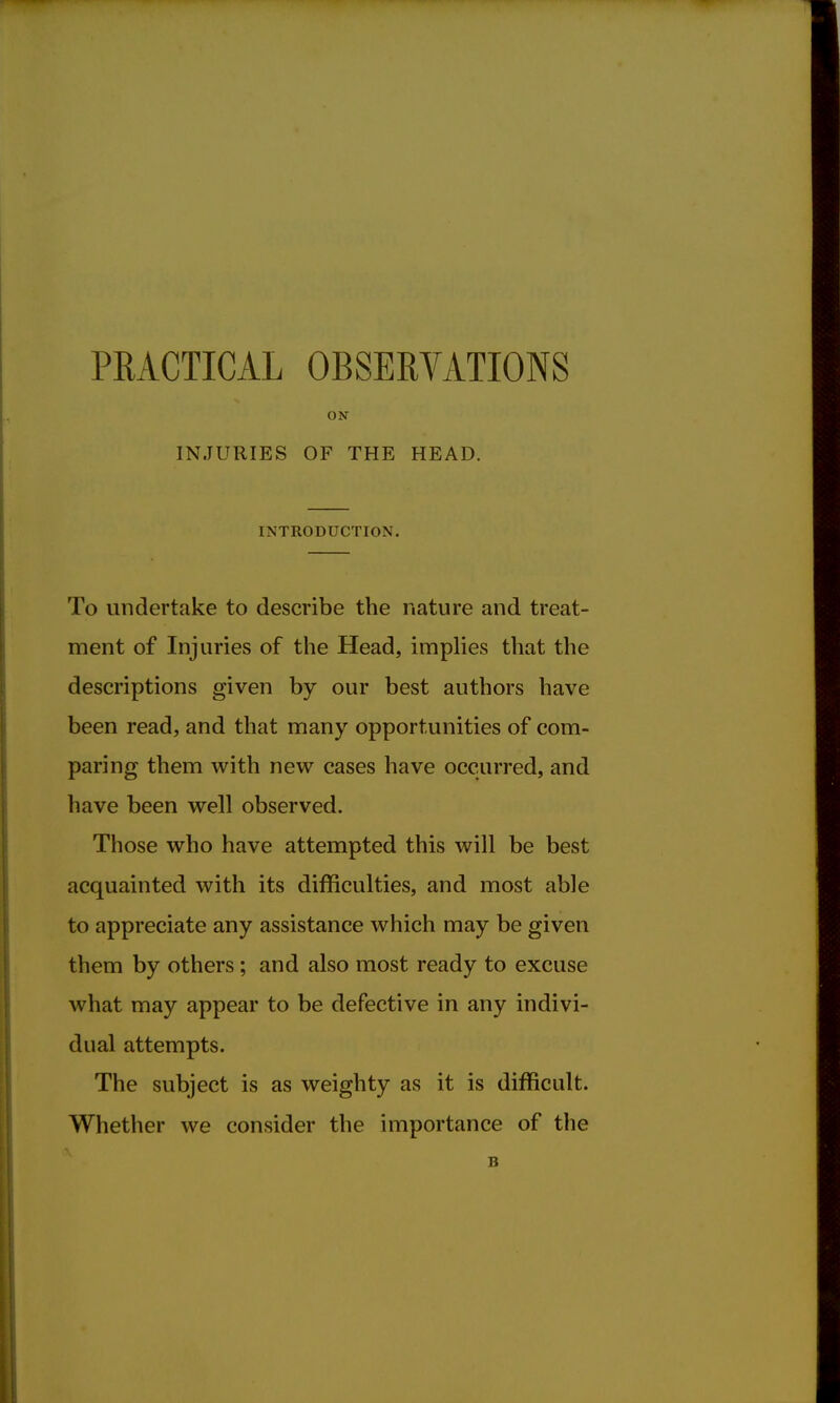 PRACTICAL OBSERVATIONS ON INJURIES OF THE HEAD. INTRODUCTION. To undertake to describe the nature and treat- ment of Injuries of the Head, implies that the descriptions given by our best authors have been read, and that many opportunities of com- paring them with new cases have occurred, and have been well observed. Those who have attempted this will be best acquainted with its difficulties, and most able to appreciate any assistance which may be given them by others; and also most ready to excuse what may appear to be defective in any indivi- dual attempts. The subject is as weighty as it is difficult. Whether we consider the importance of the