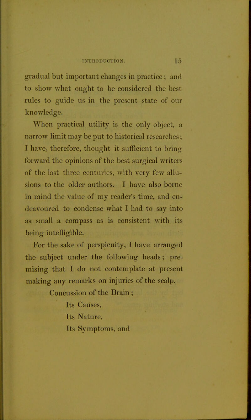 gradual but important changes in practice ; and to show what ought to be considered the best rules to guide us in the present state of our knowledge. When practical utility is the only object, a narrow limit may be put to historical researches; I have, therefore, thought it sufficient to bring forward the opinions of the best surgical writers of the last three centuries, with very few allu- sions to the older authors. I have also borne in mind the value of my reader's time, and en- deavoured to condense what I had to say into as small a compass as is consistent with its being intelligible. For the sake of perspicuity, I have arranged the subject under the following heads; pre- mising that I do not contemplate at present making any remarks on injuries of the scalp. Concussion of the Brain ; Its Causes, Its Nature, Its Symptoms, and