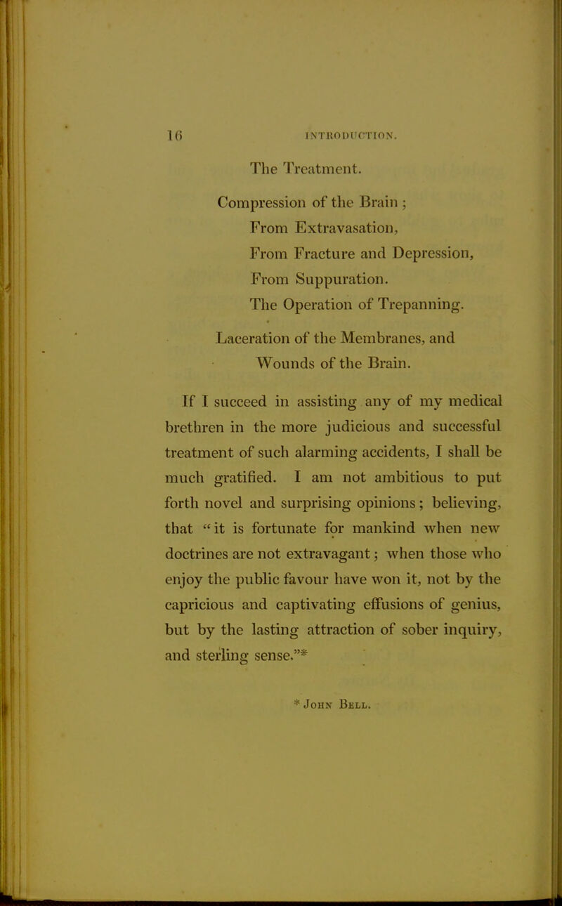 The Treatment. Compression of the Brain ; From Extravasation, From Fracture and Depression, From Suppuration. The Operation of Trepanning. Laceration of the Membranes, and Wounds of the Brain. If I succeed in assisting any of my medical brethren in the more judicious and successful treatment of such alarming accidents, I shall be much gratified. I am not ambitious to put forth novel and surprising opinions; believing, that it is fortunate for mankind when new doctrines are not extravagant; when those who enjoy the public favour have won it, not by the capricious and captivating effusions of genius, but by the lasting attraction of sober inquiry, and sterling sense.* * John Bell.