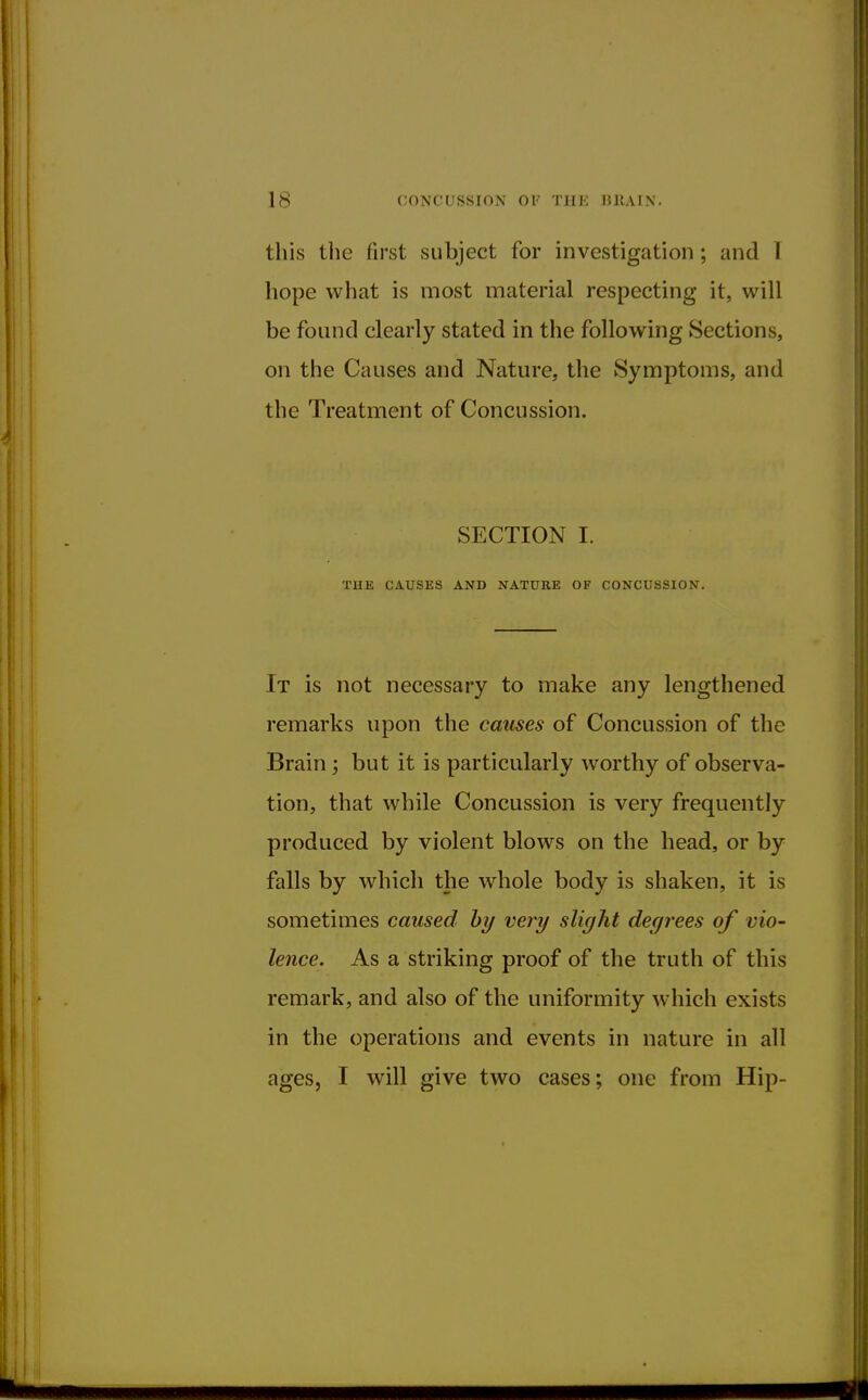 is CONCUSSION OF THE MtAIN. this the first subject for investigation ; and 1 hope what is most material respecting it, will be found clearly stated in the following Sections, on the Causes and Nature, the Symptoms, and the Treatment of Concussion. SECTION I. THE CAUSES AND NATURE OF CONCUSSION. It is not necessary to make any lengthened remarks upon the causes of Concussion of the Brain; but it is particularly worthy of observa- tion, that while Concussion is very frequently produced by violent blows on the head, or by falls by which the whole body is shaken, it is sometimes caused by very slight degrees of vio- lence. As a striking proof of the truth of this remark, and also of the uniformity which exists in the operations and events in nature in all ages, I will give two cases; one from Hip-