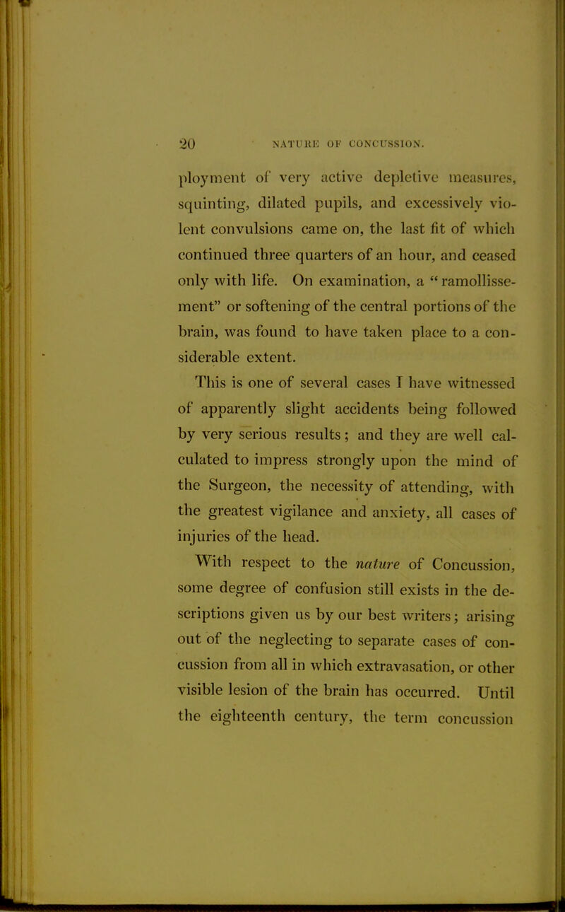 ploy men t of very active depletive measures, squinting, dilated pupils, and excessively vio- lent convulsions came on, the last fit of which continued three quarters of an hour, and ceased only with life. On examination, a  ramollisse- ment or softening of the central portions of the brain, was found to have taken place to a con- siderable extent. This is one of several cases I have witnessed of apparently slight accidents being followed by very serious results; and they are well cal- culated to impress strongly upon the mind of the Surgeon, the necessity of attending, with the greatest vigilance and anxiety, all cases of injuries of the head. With respect to the nature of Concussion, some degree of confusion still exists in the de- scriptions given us by our best writers; arising out of the neglecting to separate cases of con- cussion from all in which extravasation, or other visible lesion of the brain has occurred. Until the eighteenth century, the term concussion