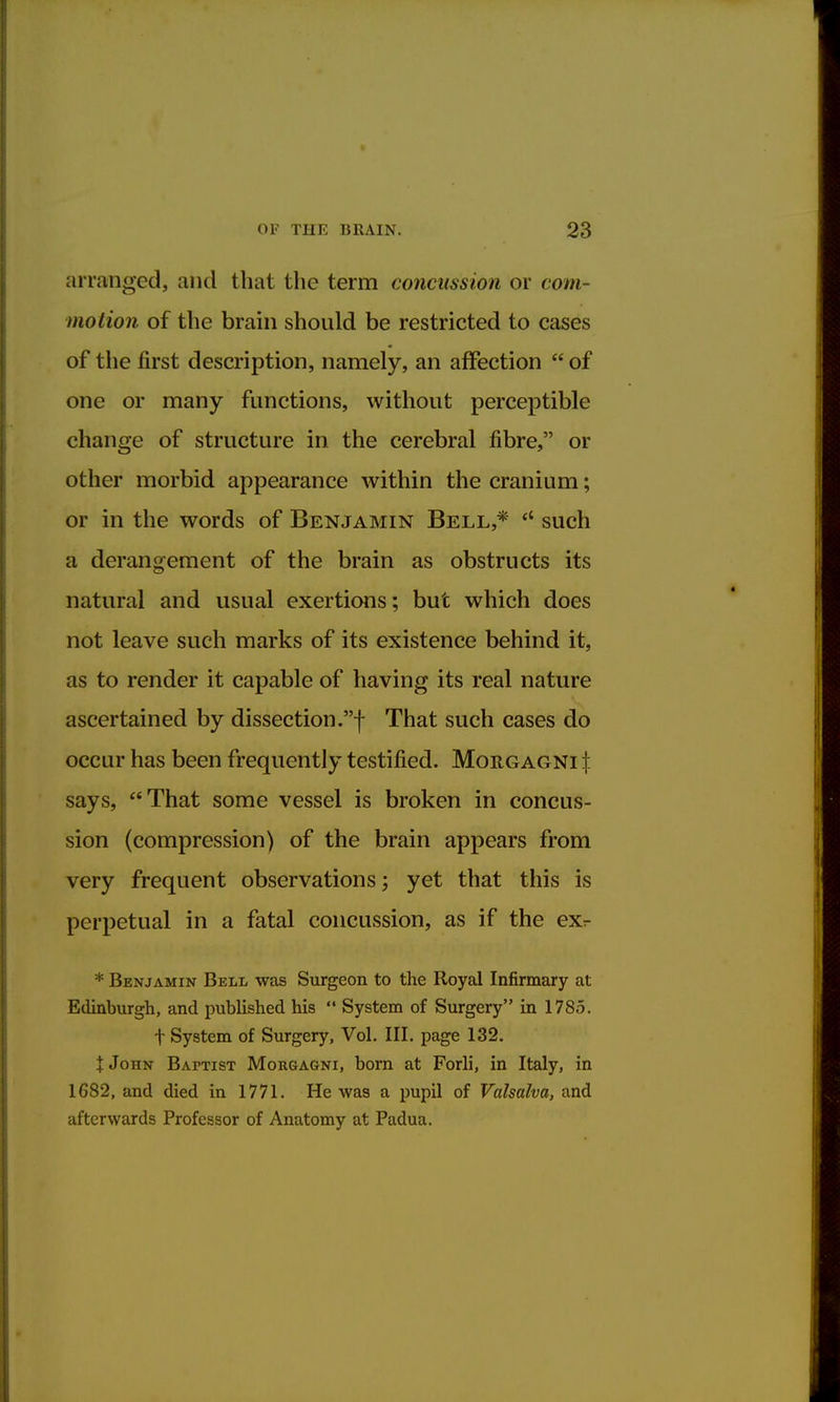 arranged, and that the term concussion or com- motion of the brain should be restricted to cases of the first description, namely, an affection of one or many functions, without perceptible change of structure in the cerebral fibre, or other morbid appearance within the cranium; or in the words of Benjamin Bell,* rt such a derangement of the brain as obstructs its natural and usual exertions; but which does not leave such marks of its existence behind it, as to render it capable of having its real nature ascertained by dissection.! That such cases do occur has been frequently testified. Morgagni \ says, That some vessel is broken in concus- sion (compression) of the brain appears from very frequent observations; yet that this is perpetual in a fatal concussion, as if the exr * Benjamin Bell was Surgeon to the Royal Infirmary at Edinburgh, and published his System of Surgery in 1785. f System of Surgery, Vol. III. page 132. t John Baptist Morgagni, born at Forli, in Italy, in 1G82, and died in 1771. He was a pupil of Valsalva, and afterwards Professor of Anatomy at Padua.