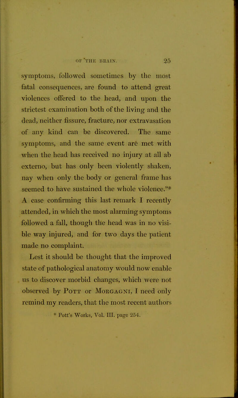 symptoms, followed sometimes by the most fatal consequences, are found to attend great violences offered to the head, and upon the strictest examination both of the living and the dead, neither fissure, fracture, nor extravasation of any kind can be discovered. The same symptoms, and the same event are met with when the head has received no injury at all ab externo, but has only been violently shaken, nay when only the body or general frame has seemed to have sustained the whole violence.* A case confirming this last remark I recently attended, in which the most alarming symptoms followed a fall, though the head was in no visi- ble way injured, and for two days the patient made no complaint. Lest it should be thought that the improved state of pathological anatomy would now enable us to discover morbid changes, which were not observed by Pott or Morgagni, I need only remind my readers, that the most recent authors * Pott's Works, Vol. III. page 254.
