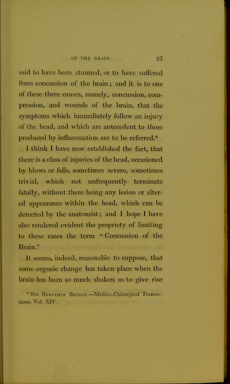 said to have been stunned, or to have suffered from concussion of the brain; and it is to one of these three causes, namely, concussion, com- pression, and wounds of the brain, that the symptoms which immediately follow an injury of the head, and which are antecedent to those produced by inflammation are to be referred.* I think I have now established the fact, that there is a class of injuries of the head, occasioned by blows or falls, sometimes severe, sometimes trivial, which not unfrequently terminate fatally, without there being any lesion or alter- ed appearance within the head, which can be detected by the anatomist; and I hope I have also rendered evident the propriety of limiting to these cases the term Concussion of the Spain. .. itttf \\ixi*»piw»s It seems, indeed, reasonable to suppose, that some organic change has taken place when the brain has been so much shaken as to give rise * Sir Benjamin Brodie.—Medico-Chirurgical Transac- tions, Vol. XIV.