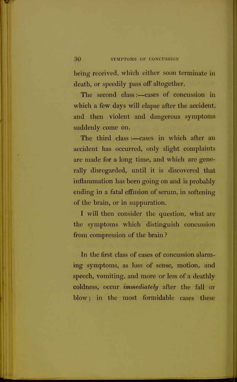 being received, which either soon terminate in death, or speedily pass off altogether. The second class:—cases of concussion in which a few days will elapse after the accident, and then violent and dangerous symptoms suddenly come on. The third class :—cases in which after an accident has occurred, only slight complaints are made for a long time, and which are gene- rally disregarded, until it is discovered that inflammation has been going on and is probably ending in a fatal effusion of serum, in softening of the brain, or in suppuration. I will then consider the question, what are the symptoms which distinguish concussion from compression of the brain ? In the first class of cases of concussion alarm- ing symptoms, as loss of sense, motion, and speech, vomiting, and more or less of a deathly coldness, occur immediately after the fall or blow; in the most formidable cases these