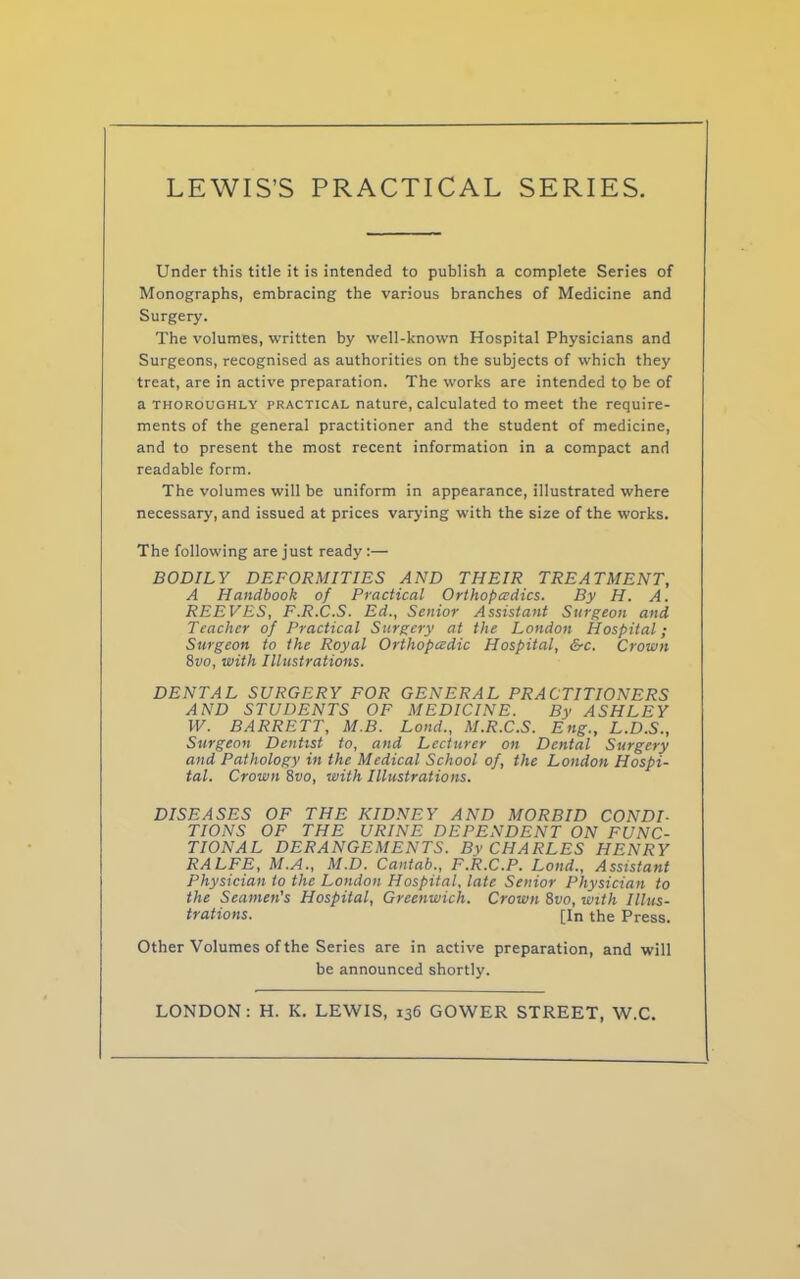 Under this title it is intended to publish a complete Series of Monographs, embracing the various branches of Medicine and Surgery. The volumes, written by well-known Hospital Physicians and Surgeons, recognised as authorities on the subjects of which they treat, are in active preparation. The works are intended to be of a thoroughly practical nature, calculated to meet the require- ments of the general practitioner and the student of medicine, and to present the most recent information in a compact and readable form. The volumes will be uniform in appearance, illustrated where necessary, and issued at prices varying with the size of the works. The following are just ready:— BODILY DEFORMITIES AND THEIR TREATMENT, A Handbook of Practical Orthopedics. By H. A. REEVES, F.R.C.S. Ed., Senior Assistant Surgeon and Teacher of Practical Surgery at the London Hospital; Surgeon to the Royal Orthopedic Hospital, &c. Cronin 8vo, with Illustrations. DENTAL SURGERY FOR GENERAL PRACTITIONERS AND STUDENTS OF MEDICINE. By ASHLEY W. BARRETT, M.B. Lond., M.R.C.S. Eng., L.D.S., Surgeon Dentist to, and Lecturer on Dental Surgery and Pathology in the Medical School of, the London Hospi- tal. Crown 8vo, with Illustrations. DISEASES OF THE KIDNEY AND MORBID CONDI- TIONS OF THE URINE DEPENDENT ON FUNC- TIONAL DERANGEMENTS. By CHARLES HENRY RALFE, M.A., M.D. Cantab., F.R.C.P. Lond., Assistant Physician to the London Hospital, late Senior Physician to the Seamen’s Hospital, Greenwich. Crown 8vo, with Illus- trations. [In the Press. Other Volumes of the Series are in active preparation, and will be announced shortly. LONDON: H. K. LEWIS, 136 GOWER STREET, W.C.