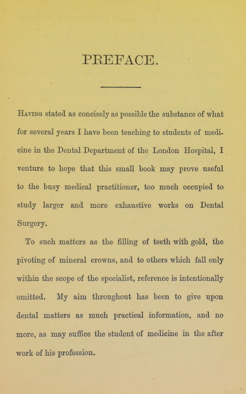 PEEFACE. Haying stated as concisely as possible the substance of wliat for several years I have been teaching to students of medi- cine in the Dental Department of the London Hospital, I venture to hope that this small book may prove useful to the busy medical practitioner, too much occupied to study larger and more exhaustive works on Dental Surgery. To such matters as the filling of teeth with gold, the pivoting of mineral crowns, and to others which fall only within the scope of the specialist, reference is intentionally omitted. My aim throughout has been to give upon dental matters as much practical information, and no more, as may suffice the student of medicine in the after work of his profession.