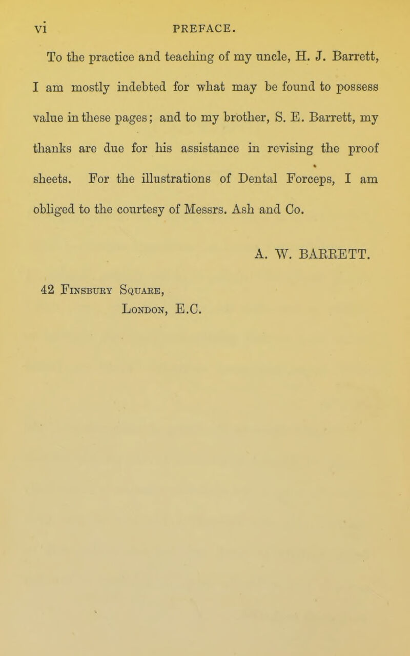 To the practice and teaching of my uncle, H. J. Barrett, I am mostly indebted for what may be found to possess value in these pages; and to my brother, S. E. Barrett, my thanks are due for his assistance in revising the proof % sheets. For the illustrations of Dental Forceps, I am obliged to the courtesy of Messrs. Ash and Co. A. W. BARRETT. 42 Finsbury Square, London, E.C.