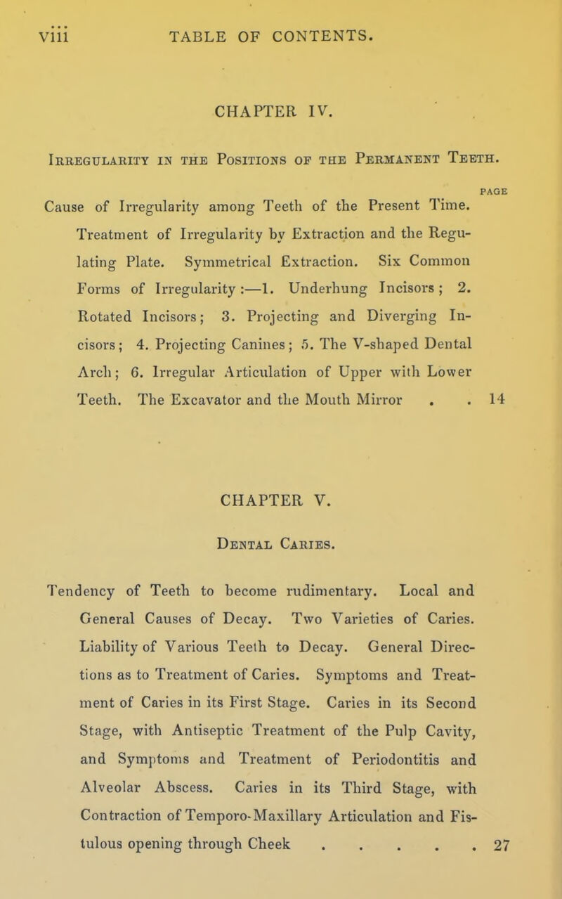 CHAPTER IV. Irregularity in the Positions of the Permanent Teeth. PAGE Cause of Irregularity among Teeth of the Present Time. Treatment of Irregularity by Extraction and the Regu- lating Plate. Symmetrical Extraction. Six Common Forms of Irregularity:—1. Underhung Incisors; 2. Rotated Incisors; 3. Projecting and Diverging In- cisors; 4. Projecting Canines; .5. The V-shaped Dental Arch; 6. Irregular Articulation of Upper with Lower Teeth. The Excavator and the Mouth Mirror . . 14 CHAPTER V. Dental Caries. Tendency of Teeth to become rudimentary. Local and General Causes of Deca)u Two Varieties of Caries. Liability of Various Teeth to Decay. General Direc- tions as to Treatment of Caries. Symptoms and Treat- ment of Caries in its First Stage. Caries in its Second Stage, with Antiseptic Treatment of the Pulp Cavity, and Symptoms and Treatment of Periodontitis and Alveolar Abscess. Caries in its Third Stage, with Contraction of Temporo-Maxillary Articulation and Fis- tulous opening through Cheek 27