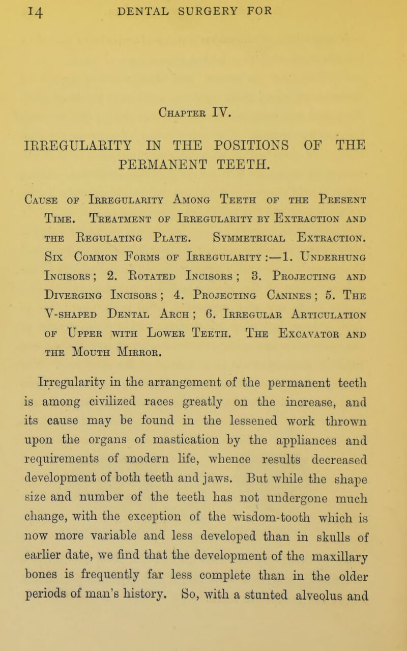 Chapter IV. IEEEGULAEITY IN THE POSITIONS OF THE PEEMANENT TEETH. Cause of Irregularity Among Teeth of the Present Time. Treatment of Irregularity by Extraction and THE BeGULATING PLATE. SYMMETRICAL EXTRACTION. Six Common Forms of Irregularity:—1. Underhung Incisors ; 2. Botated Incisors ; 3. Projecting and Diverging Incisors ; 4. Projecting Canines ; 5. The V-shaped Dental Arch ; 6. Irregular Articulation of Upper with Lower Teeth. The Excavator and the Mouth Mirror. Irregularity in tlie arrangement of the permanent teeth is among civilized races greatly on the increase, and its cause may be found in the lessened work thrown upon the organs of mastication by the appliances and requirements of modern life, whence results decreased development of both teeth and jaws. But while the shape size and number of the teeth has not undergone much change, with the exception of the wdsdom-tooth which is now more variable and less developed than in skulls of earlier date, we find that the development of the maxillary bones is frequently far less complete than in the older periods of man’s history. Bo, with a stunted alveolus and