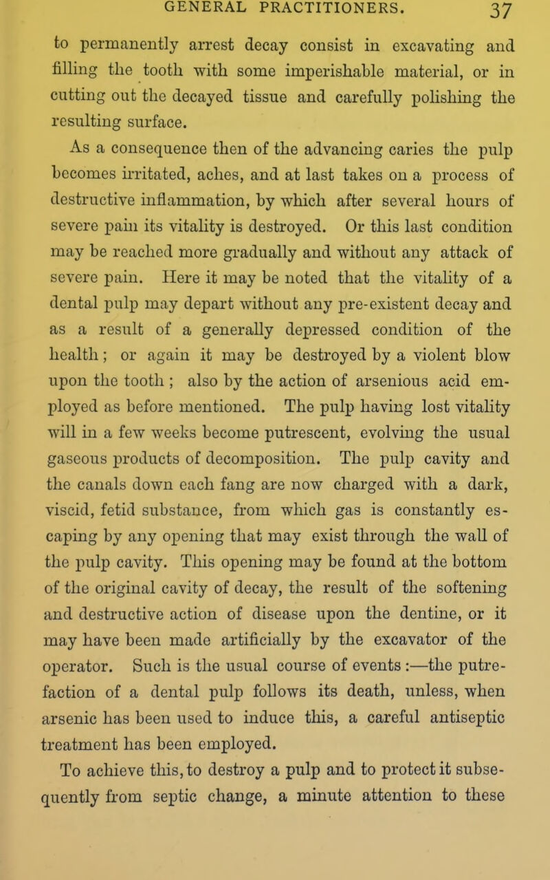 to permanently arrest decay consist in excavating and filling the tootli with some imperishable material, or in cutting out the decayed tissue and carefully polishing the resulting surface. As a consequence then of the advancing caries the pulp becomes irritated, aches, and at last takes on a process of destructive inflammation, by which after several hours of severe pain its vitality is destroyed. Or this last condition may be reached more gradually and without any attack of severe pain. Here it may be noted that the vitality of a dental pulp may depart without any pre-existent decay and as a result of a generally depressed condition of the health; or again it may be destroyed by a violent blow upon the tooth ; also by the action of arsenious acid em- ployed as before mentioned. The pulp having lost vitality will in a few weeks become putrescent, evolving the usual gaseous products of decomposition. The pulp cavity and the canals down each fang are now charged with a dark, viscid, fetid substance, from which gas is constantly es- caping by any opening that may exist through the wall of the pulp cavity. This opening may be found at the bottom of the original cavity of decay, the result of the softening and destructive action of disease upon the dentine, or it may have been made artificially by the excavator of the operator. Such is the usual course of events :—the putre- faction of a dental pulp follows its death, unless, when arsenic has been used to induce this, a careful antiseptic treatment has been employed. To achieve this, to destroy a pulp and to protect it subse- quently from septic change, a minute attention to these