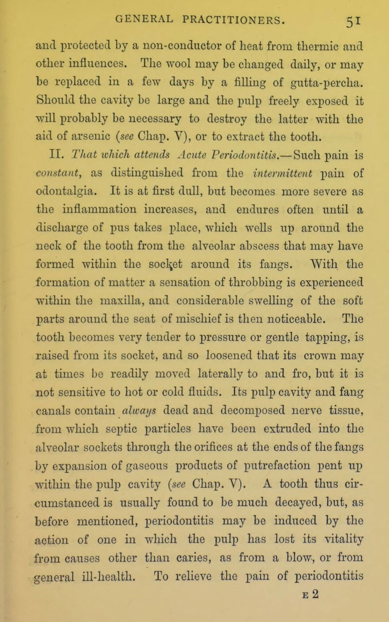 and protected by a non-conductor of heat from thermic and other influences. The wool may be changed daily, or may be replaced in a few days by a filling of gutta-percha. Should the cavity be large and the pulp freely exposed it will probably be necessary to destroy the latter with the aid of arsenic (sec Chap. Y), or to extract the tooth. II. That which attends Acute Periodontitis.—Such pain is constant, as distinguished from the intermittent pain of odontalgia. It is at first dull, but becomes more severe as the inflammation increases, and endures often until a discharge of pus takes place, which wells up around the neck of the tooth from the alveolar abscess that may have formed within the socket around its fangs. 'VYitli the formation of matter a sensation of throbbing is experienced within the maxilla, and considerable swelling of the soft parts around the seat of mischief is then noticeable. The tooth becomes very tender to pressure or gentle tapping, is raised from its socket, and so loosened that its crown may at times be readily moved laterally to and fro, but it is not sensitive to hot or cold fluids. Its pulp cavity and fang canals contain always dead and decomposed nerve tissue, from which septic particles have been extruded into the alveolar sockets through the orifices at the ends of the fangs by expansion of gaseous products of putrefaction pent up within the pulp cavity (see Chap. Y). A tooth thus cir- cumstanced is usually found to be much decayed, but, as before mentioned, periodontitis may be induced by the action of one in which the pulp has lost its vitality from causes other than caries, as from a blow, or from general ill-health. To relieve the pain of periodontitis e 2