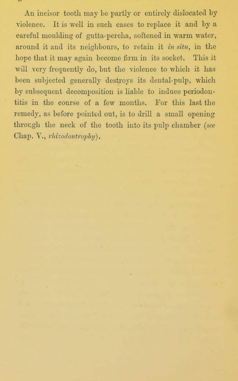 An incisor tooth may bo partly or entirely dislocated by violence. It is well in such cases to replace it and by a careful moulding of gutta-percha, softened in warm water, around it and its neighbours, to retain it in situ, in the hope that it may again become firm in its socket. This it will very frequently do, but the violence to which it has been subjected generally destroys its dental-pulp, which by subsequent decomposition is liable to induce periodon- titis in the course of a few months. For this last the remedy, as before pointed out, is to drill a small opening through the neck of the tooth into its pulp chamber (see Chap. V., rld'odontrophy).